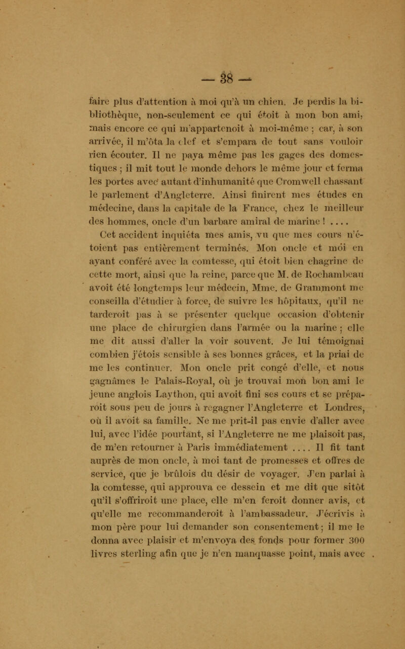 faire plus d'attention à moi qu'à un chien. Je perdis la bi- bliothèque, non-seulement ce qui étoit à mon bon ami. mais encore ce qui m'appartenoit à moi-même ; car, h son arrivée, il m'ôta la clef et s'empara de tout sans vouloir rien écouter. Il ne paya même pas les gages des domes- tiques ; il mit tout le monde dehors le même jour et ferma les portes avec autant d'inhumanité que Cromwell chassant le parlement d'Angleterre. Ainsi finirent mes études en médecine, dans la capitale de la France, chez le meilleur des hommes, oncle d'un barbare amiral de marine ! Cet accident inquiéta mes amis, vu que mes cours n'é- toient pas entièrement terminés. Mon oncle et moi en ayant conféré avec La comtesse, qui étoit bien chagrine de cette mort, ainsi que la reine, parce que M. de Rochambeau avoit été longtemps leur médecin, Mme. de G raniment me conseilla d'étudier à force, de suivre; les hôpitaux, qu'il ne tarderait pas à se présenter quelque occasion d'obtenir une place de chirurgien dans l'armée ou la marine ; elle me dit aussi d'aller la voir souvent. Je lui témoignai combien j'étois sensible à ses bonnes grâces, et la priai de me les continuer. Mon oncle prit congé d'elle, et nous gagnâmes le Palais-Royal, où je trouvai mon bon ami le jeune anglois Laython, qui avoit fini ses cours et se prépa- rait sous peu de jours ù regagner l'Angleterre et Londres, où il avoit sa famille. Ne me prit-il pas envie d'aller avec lui, avec l'idée pourtant, si l'Angleterre ne me plais oit pas, de m'en retourner à Paris immédiatement .... Il fit tant auprès de mon oncle, à moi tant de promesses et offres de service, que je brûlois du désir de voyager. J'en parlai à la comtesse, qui approuva ce dessein et me dit que sitôt qu'il s'offriroit une place, elle m'en feroit donner avis, et qu'elle me recommanderoit à l'ambassadeur. J'écrivis à mon père pour lui demander son consentement ; il me le donna avec plaisir et m'envoya des fonds pour former 300 livres sterling afin que je n'en manquasse point, mais avec