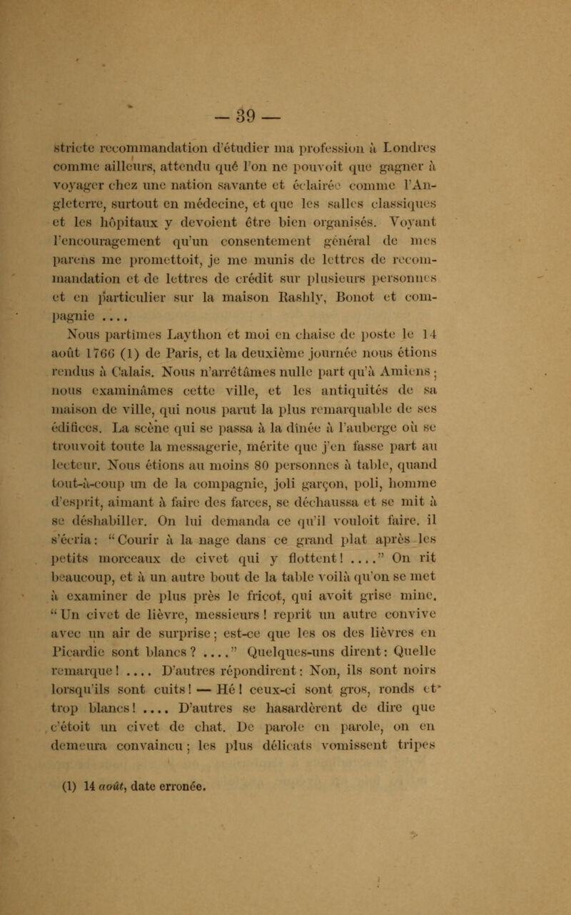 -39 — stricte recommandation d'étudier ma profession à Londres1 comme ailleurs, attendu que l'on ne pouvoit que gagner h voyager chez une nation savante et éclairée comme l'An- gleterre, surtout en médecine, et que les salles classiques et les hôpitaux y dévoient être bien organisés. Voyant l'encouragement qu'un consentement général de mes parens me promettoit, je me munis de lettres de recom- mandation et de lettres de crédit sur plusieurs personw s et en particulier sur la maison Rashly, Bonot et com- pagnie .... Nous partîmes Laython et moi en chaise de poste le 14 août \7(jG (1) de Paris, et la deuxième journée nous étions rendus à Calais. Nous n'arrêtâmes nulle part qu'à Amiens : nous examinâmes cette ville, et les antiquités de sa maison de ville, qui nous parut la plus remarquable de ses édifices. La scène qui se passa à la dinée à l'auberge oii se trouvoit toute la messagerie, mérite que j'en fasse part au lecteur. Nous étions au moins 80 personnes à table, quand tout-à-coup mi de la compagnie, joli garçon, poli, homme d'esprit, aimant à l'aire des farces, se déchaussa et se mit à se déshabiller. On lui demanda ce qu'il vouloit faire, il s'écria: Courir à la nage dans ce grand plat après les petits morceaux de civet qui y flottent! .... On rit beaucoup, et à un autre bout de la table voilà qu'on se met à examiner de plus près le fricot, qui avoit grise mine.  Un civet de lièvre, messieurs ! reprit un autre convive avec un air de surprise ; est-ce que les os des lièvres en Picardie sont blancs? .... Quelques-uns dirent: Quelle remarque] D'autres répondirent: Non, ils sont noirs lorsqu'ils sont cuits! — Hé I ceux-ci sont gros, ronds et trop blancs ! .... D'autres se hasardèrent de dire que c'étoit un civet de chat. De parole en parole, on en demeura convaincu ; les plus délicats vomissent tripes (1) H août, date erronée.