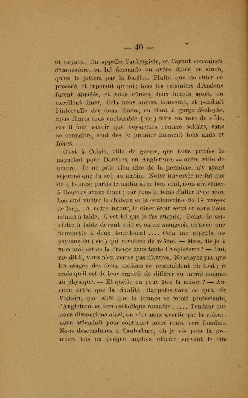-40- et boyaux. On appelle l'aubergiste, et l'ayant convaincu d'imposture, on lui demande un autre dîner, ou sinon, qu'on le jettera par la fenêtre. Plutôt que de subir ce procédé, il répondit qu'oui ; tous les cuisiniers d'Amiens furent appelés, et nous eûmes, deux heures après, un excellent dîner. Cela nous amusa beaucoup, et pendant l'intervalle des deux dîners, en riant à gorge déployée, nous fûmes tous enehamble ( sic ) faire un tour de ville, car il faut savoir que voyageurs comme soldats, sans se connoitre, sont dès le premier moment tous amis et frères. C'est à Calais, ville de guerre, que nous primes le paquebot pour Douvres, en Angleterre, — autre ville de guerre. Je ne puis rien dire de la première, n'y ayant séjourne que du soir au matin. Notre traversée ne fut que de 4 heures : partis le matin avec bon vent, nous arrivâmes à Douvres avant dîner ; car j'eus le tems d'aller avec mon bon ami visiter le château et la couleuvrine de 18 verges de long. A notre retour, le dîner étoit servi et nous nous mîmes à table. C'est ici que je fus surpris. Point de ser- viette à table devant soi ! et on ne mangeoit qu'avec une fourchette à deux fourchons 1 .... Cela me rappela les paysans du (sic) qui vivoient de même. — Mais, dis-je à mon ami, est-ce là l'usage dans toute l'Angleterre ? — Oui, me dit-il, vous n'en verrez pas d'autres. Ne croyez pas que les usages des deux nations se ressemblent en tout ; je crois qu'il est de leur orgueil de différer au moral comme au physique. — Et quelle en peut être la raison? — Au- cune autre que la rivalité. Eappelez-vous ce qu'a dit Voltaire, que sitôt que la France se feroit protestante, l'Angleterre se fera catholique romaine Pendant (pie nous discourions ainsi, on vint nous avertir (pie la voitur ! nous attendoit pour continuer notre route vers Londres. Nous descendîmes à Canterbury,_où je vis pour la pre- mière fois un évéque anglois officier suivant le rite