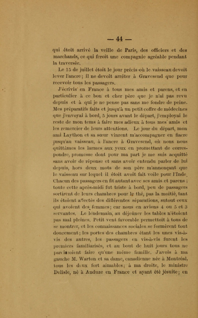 qui êtoit arrivé la veille de Pari*, des officiers et des marchands, ce qui feroit une compagnie agréable pendant la traversée. Le 15 de juillet étoit le jour précis où le vaisseau devoit lever l'ancre ; il ne devoit arrêter à Gravcsend que pour recevoir tous les passagers. J'écrivis' en France à tous mes amis et parens, et en particulier à ce bon et cher père que je n'ai pas revu depuis et à qui je ne pense pas sans me fondre de peine. M «s préparatifs faits et jusqu'à un petit coffre de médecines que j'envoyai à bord, 5 jours avant le départ, j'employai le reste de mon te m s à faire mes adieux à tous mes' amis et les remercier de leurs attentions. Le jour du départ, mon ami Laython et sa sœur vinrent m accompagner en fiacre jusqu'au vaisseau, à l'ancre à Gravesend, où nous nous quittâmes les larmes aux yeux en promettant de corres- pondre, promesse dont pour ma part je me suis acquitté sans avoir de réponse et sans avoir entendu parler de lui depuis, hors deux mots de son père m'annonçant que le vaisseau sur lequel il étoit avoit fait voile pour l'Inde, Chacun des passagers en fit autant avec ses amis et païens ; toute cette après-midi fut triste à bord, peu de passagers sortirent de leurs chambres pour le thé, pas la moitié, tant ils étoient aflectés des diflérentes séparations, sutout ceux (pli avoient dcs^ femmes; car nous en avions 4 ou 5 et 3 servantes. Le lendemain, au déjeuner les tables n'étoient pas mal pleines. Petit vent favorable permettait à tous de se montrer, et 1rs connaissances sociales se formèrent tout doucement: les portes des chambres étant les unes vis-à- vis des autres, les passagers en vis-à-vis furent les premiers familiarisés, et au bout de huit jours tous ne parc is s oient faire qu'une même famille. J'avois à ma gauche M. Warton et sa dame, canadienne née à Montréal, tous les deux fort aimables.; à ma droite, le ministre Delisle, né à Anduze en France et ayant été jésuite; en