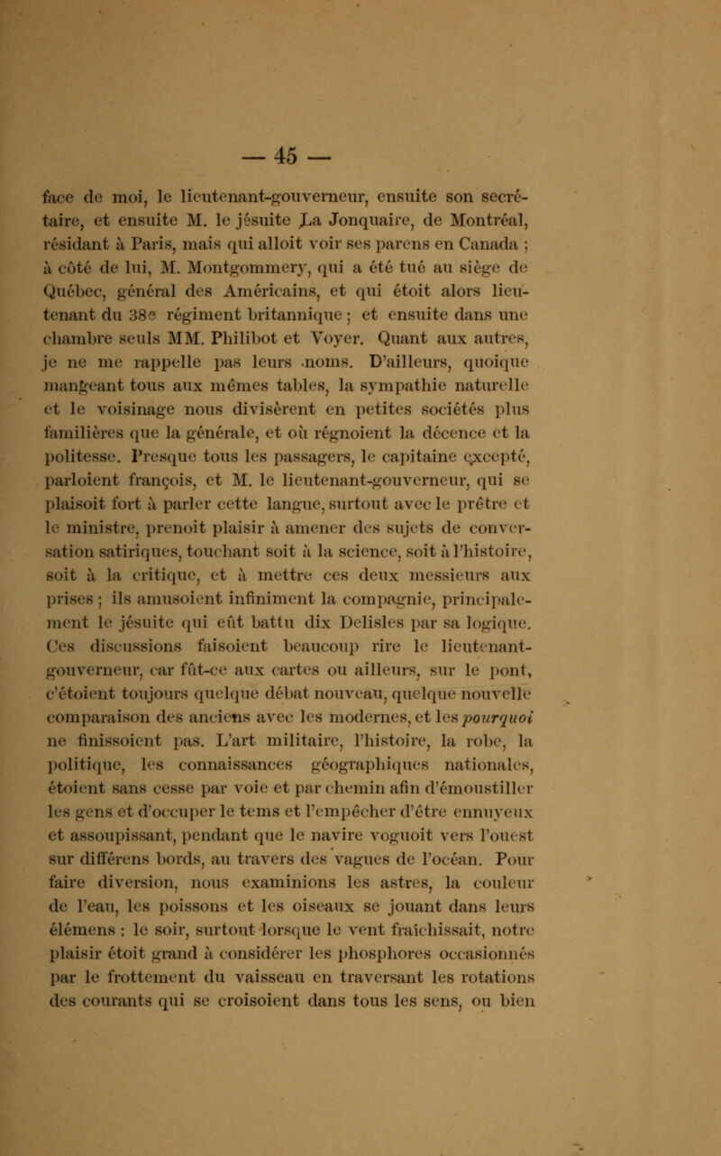 face de moi, le lieutenant-gouverneur, ensuite son secré- taire, et ensuite M. le jésuite JLa Jonquaire, de Montréal, résidant à Paris, niais qui alloit voir ses parens en Canada ; à coté de lui, M. Montgommery, qui a été tué au siège de Québec, général des Américains, et qui étoit alors lieu- tenant du 38e régiment britannique ; et ensuite dans une chambre seuls MM. Philibot et Voyer. Quant aux autres, je ne me rappelle pas leurs -noms. D'ailleurs, quoique mangeant tous aux mêmes tables, la sympathie naturelle et le voisinage nous divisèrent en petites sociétés plus familières (pie la générale, et où régnoient la décence et la politesse. Presque tous les passagers, le capitaine excepté, parloient françois, et M. le lieutenant-gouverneur, qui se plaisoit fort à parler cette langue, surtout avec le prêtre et le ministre, prenoit plaisir à amener des sujets de conver- sation satiriques, touchant soit à la science, soit à l'histoire, soit à la critique, et à mettre ces deux messieurs aux prises ; ils amusoient infiniment la compagnie, principale- ment le jésuite qui eût battu dix Delisles par sa logique. Ces diseussions faisoient beaucoup rire le lieutenant- gouverneur, car fût-ce aux cartes ou ailleurs, sur le pont, e'étoient toujours quelque débat nouveau, quelque nouvelle comparaison des anciens avec les modernes, et les pourquoi ne finissoient pas. L'art militaire, l'histoire, la robe, la politique, les connaissances géographiques nationales, étoient sans cesse par voie et par chemin afin d'émoustiller les gens et d'occuper le tems et l'empêcher d'être ennuyeux et assoupissant, pendant que le navire voguoit vers l'ouest sur différens bords, au travers des vagues de l'océan. Pour faire diversion, nous examinions les astres, la couleur de l'eau, les poissons et les oiseaux se jouant dans leurs élémens : le soir, surtout lorsque le vent fraîchissait, notre plaisir étoit grand à considérer les phosphores occasionnés par le frottement du vaisseau en traversant les rotations des courants qui se croisoient dans tous les sens, ou bien