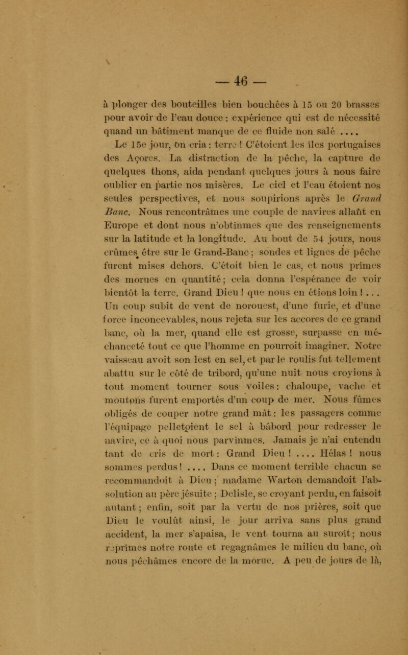 à plonger des bouteilles bien bouchées à 15 ou 20 brà pour avoir de l'eau douce : expérience qui est de nécessité quand un bâtiment manque de ce fluide non salé .... Le 16e jour, On cria : irw,' ! C'étoient les îles portugaises des Açores. La distraction de la pêche, la capture de quelques thons, aida pendant quelques jours à nous faire oublier en partie nos misères. Le eiel et l'eau étoient nos seules perspectives, et nous soupirions après le Grand Banc. Nous rencontrâmes une couple de navires allant en Europe et dont nous n'obtînmes que des renseignements sur la latitude et la longitude. Au bout de 54 jours, nous (TÛiucs être sur le Grand-Banc; sondes et lignes de pêche furent mises dehors. C'étoit bien le cas. et nous prîmes des morues en quantité; cela donna l'espérance de voir bientôt la terre. Grand Dieu ! que nous en étions loin ! . . . Un coup subit de vent de norouest, d'une furie, et d'une force inconcevables, nous rejeta sur les accores de ce grand banc, ou la mer, quand elle est grosse, surpasse en mé- chanceté tout ce que l'homme en pourroit imaginer. Notre vaisseau avoit son lest en sel, et parle roulis fut tellement abattu sur le coté de tribord, qu'une nuit nous croyions à tout moment tourner sous voiles : chaloupe, vache et moutons furent emportés d'un coup de mer. Nous fûmes obligés de couper notre grand mat: les passagers comme l'équipage pelletoéént le sel à bâbord pour redresser le navire, ce à quoi nous parvînmes. Jamais je n'ai entendu tant de cris de mort: Grand Dieu! Hélas! nous sommes perdus! .... Dans ce moment terrible chacun se reeommandoit à Dieu : madame Warton demandoit l'ab- solution au père jésuite ; Delisle, se croyant perdu, enfaisoit autant ; enfin, soit par la vertu de nos prières, soit que Dieu le voulût ainsi, le jour arriva sans plus grand accident, la mer s'apaisa, le vent tourna au suroît; nous r • primes notre route et regagnâmes le milieu du banc, où nous péchâmes encore de la morue. A peu de jours de là,