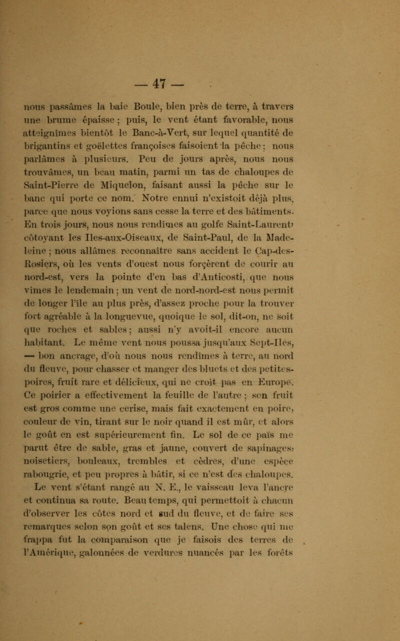 nous passâmes la baie Boule, bien près de terre, à travers une brume épaisse ; puis, le vent étant favorable, nous atteignîmes bientôt le Banc-â-Vert, sur lequel quantité de brigantins et goélettes françaises faisoicntla pèche; nous parlâmes à plusieurs. Peu de jours après, nous nous trouvâmes, un beau matin, parmi un tas de chaloupes de Saint-Pierre de Miquelon, faisant aussi la pèche sur le banc qui porte ce nom. Notre ennui n'existoit déjà plus, parce que nous voyions sans cesse la terre et des bâtiments. En trois jours, nous nous rendîmes au golfe Saint-Laurent? côtoyant les Iles-aux-Oiseaux, de Saint-Paul, de la Made- leine ; nous allâmes reconnaître sans accident le Cap-dcs- Hosiers, où les vents d'ouest nous forcèrent de courir au nord-est, vers la pointe d'en bas d'Anticosti, que nous vîmes le lendemain; un vent de nord-nord-est nous permit de longer l'île au plus près, d'assez proche pour la trouver fort agréable à la longuevue, quoique le sol, dit-on, ne soit que roches et sables; aussi n'y avoit-il encore aucun habitant. Le même vent nous poussa jusqu'aux Sept-Iles, — bon ancrage, d'où nous nous rendîmes à terre, au nord du fleuve, pour chasser et manger des 1)1 nets et des petites- poires, fruit rare et délicieux, qui ne croit pas en Europe. Ce poirier a effectivement la feuille de l'autre ; son fruit est gros comme une cerise, mais fait exactement en poire, couleur de vin, tirant sur le noir quand il est mur, et alors le goût en est supérieurement fin. Le sol de ce païfl me parut être de sable, gras et jaune, couvert de sapinages; noisetiers, bouleaux, trembles et cèdres, d'une espèce rabougrie, et peu propres à bâtir, si ce n'est des chaloupes. Le vent s'étant rangé au N. E., h; vaisseau leva l'ancre et continua sa route. Beau temps, qui permettoit à chacun d'observer les cotes nord et sud du fleuve, et de faire ses remarques selon son goût et ses talens. Une chose qui me frappa fut la comparaison (pie je faisois des terres de l'Amérique, galonnées de verdures nuancés par les forets