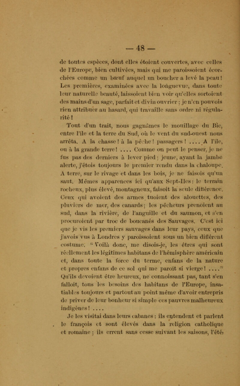 de toutes espèces, dont elles étoient couvertes, avec celles de l'Europe, bien cultivées, niais qui me paroissoient écor- chées comme un bœuf auquel un bouclier a levé la peau ! Les premières, examinées avec la longuevue, dans toute leur naturelle beauté, îaissoient bien voir qu'elles sortoient des mains d'un sage, parfait et divin ouvrier ; je n'en pouvois rien attribuer au hasard, qui travaille sans ordre ni régula- rité ! Tout d'un trait, nous gagnâmes le mouillage du Bïc, entre l'île et la terre du Sud, oh le vent du sud-ouest nous arrêta. A la chasse! li la pêche! passagers! A l'île, ou à la grande terre ! .... Comme on peut le penser, je ne fus pas des derniers à lever pied : jeune, ayant la jambe alerte, j'étois toujours le premier rendu dans la chaloupe, A terre, sur le rivage et dans les bois, je ne faisois qu'un saut. Mêmes apparences ici qu'aux Sept-Iles: le terrain rocheux, plus élevé, montagneux, faisoît la seule ditlérence. Ceux qui avoient des armes tuoient des alouettes, des pluviers de mer. des canards; les pêcheurs prenoient au sud, dans la rivière, de l'anguille et du saumon, et s'en procuroient par troc de boucanés des Sauvages. C'est ici que je vis les premiers sauvages dans leur pays, ceux que j'avois vus ù Londres y paroissoient sous un bien différent costume.  Voilà donc, me disois-je, les êtres qui sont réellement les légitimes habitans de l'hémisphère américain et, dans toute la force du terme, enfans de la nature et propres enfans de ce sol qui me paroit si vierge! ?: (Qu'ils dévoient être heureux, ne connoissant pas, tant s'en falloir, tous les besoins des habitans de l'Europe, insa- tiables toujours et partout au point même d'avoir entrepris de priver de leur bonheur si simple ces pauvres malheureux indigènes! Je les visitai dans leurs cabanes : ils entendent et parlent le françois et sont élevés dans la religion catholique et romaine : ils errent sans cesse suivant les saisons, l'été?