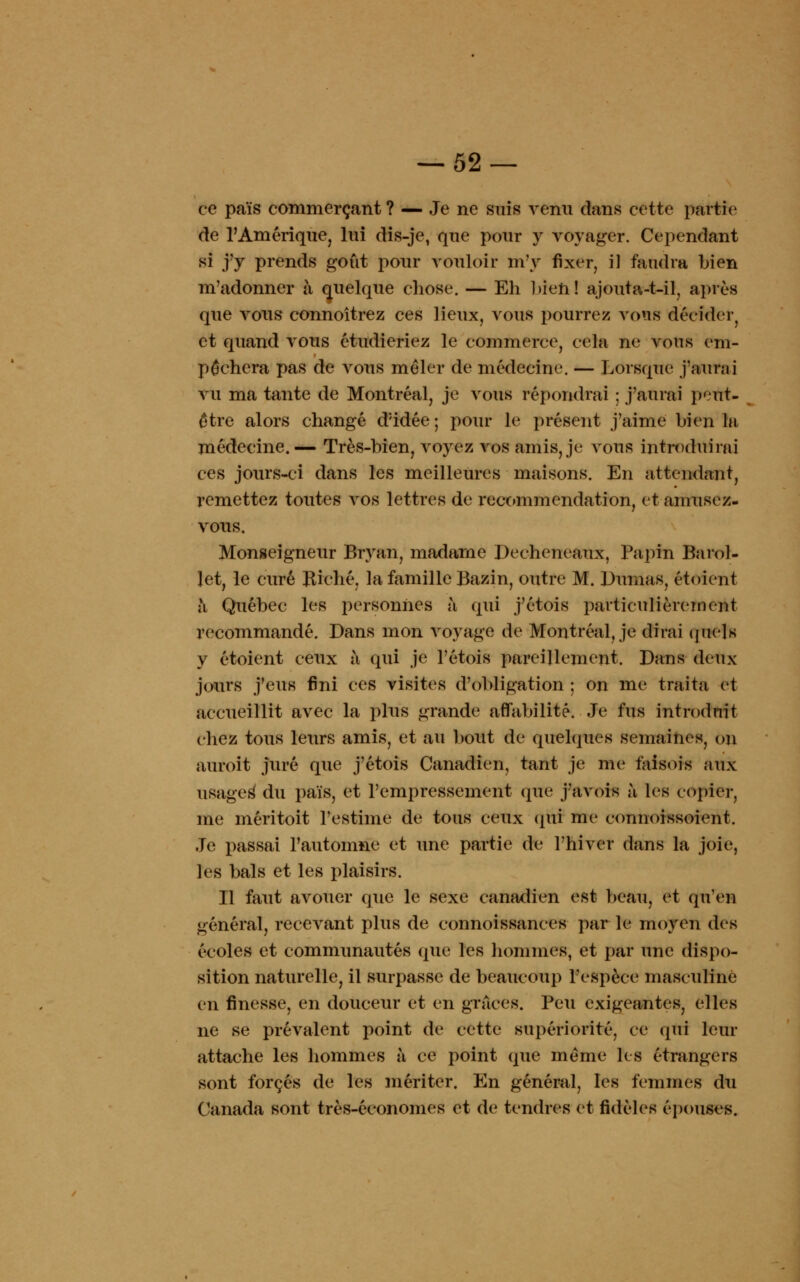ce païs commerçant ? — Je ne suis venu dans cette partie de l'Amérique, lui dis-je, que pour y voyager. Cependant si j'y prends goût pour vouloir m'y fixer, il faudra bien m'adonner à quelque chose. — Eh bien! ajouta-t-il, après que vous connoîtrez ces lieux, vous pourrez vous décider, et quand vous étudieriez le commerce, cela ne vous em- pêchera pas de vous mêler de médecine. — Lorsque j'aurai vu ma tante de Montréal, je vous répondrai ; j'aurai peut- être alors changé d;idée; pour le présent j'aime bien la médecine.— Très-bien, voyez vos amis, je vous introduirai ces jours-ci dans les meilleures maisons. En attendant, remettez toutes vos lettres de recommendation, et amusez- vous. Monseigneur Bryan, madame Decheneaux, Papin Barol- let, le curé Biche, la famille Bazin, outre M. Dumas, étoient à Québec les personnes à qui j'étois particulièrement recommandé. Dans mon voyage de Montréal, je dirai quels y étoient ceux à qui je l'étois pareillement. Dans deux jours j'eus fini ces visites d'obligation ; on me traita et accueillit avec la plus grande affabilité. Je fus introduit chez tous leurs amis, et au bout de quelques semaines, on auroit juré que j'étois Canadien, tant je me faisois aux usages du païs, et l'empressement que j'avois à les copier, me méritoit l'estime de tous ceux qui me connoissoient. Je passai l'automne et une partie de l'hiver dans la joie, les bals et les plaisirs. Il faut avouer que le sexe canadien est beau, et qu'en général, recevant plus de connoissances parle moyen des écoles et communautés que les hommes, et par une dispo- sition naturelle, il surpasse de beaucoup l'espèce masculine en finesse, en douceur et en grâces. Peu exigeantes, elles ne se prévalent point de cette supériorité, ce qui leur attache les hommes à ce point que même les étrangers sont forcés de les mériter. En général, les femmes du Canada sont très-économes et de tendres et fidèles épouses.