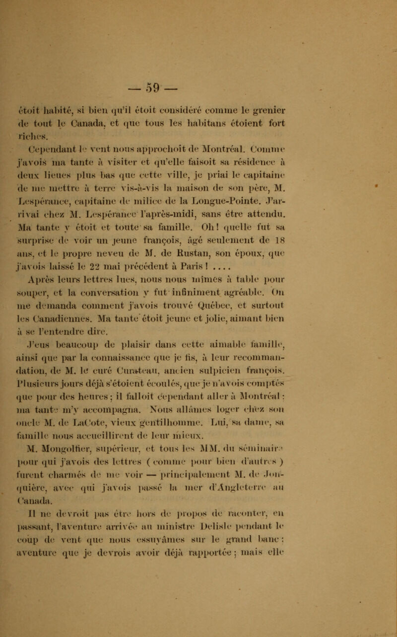 étoit habité, si bien qu'il étoit considéré comme le grenier de tout le Canada, et que tous les habitans étaient fort riches. Cependant le vent nousapprochoitde Montréal. Comme j'avois nia tante à visiter et qu'elle t'ai soit sa résidence h deux lieues plus bas que cette ville, je priai le capitaine de nie mettre à terre vis-à-vis la maison de son i>ère, M. Lespérance, capitaine de milice de la Longue-Pointe, «Far- rivai chez M. Lespérance1 l'après-midi, sans être attendu. Ma tante y étoit et toute sa, famille. Oh! quelle fut sa surprise de voir un jeune françois, âgé seulement de L8 ans. et le propre neveu de M. de Bustan, son époux, que j'avois laissé le 22 mai précédent à Paris ! . ... Après leurs lettres lues, nous nous mîmes à table pour souper, et la conversation y fut infiniment agréable. On me demanda comment j'avois trouvé Québec, et surtout les Canadiennes. Ma tante étoit jeune et jolie, aimant bien à se l'entendre dire. J'eus beaucoup de plaisir dans cette aimable famille, ainsi que par la connaissance (pie je fis, à leur recomman- dation, de M. le curé Curateau, an* ien sulpicien françois. Plusieurs Jours déjà s'étoient écoulés, querje n'a vois comptés que pour des heures: il falloit cependant aller à Montréal : ma tant • m'y accompagna. Nous allâmes loger chez son oncle M. de LaCote, vieux gentilhomme. Lui, su dame, se famille nous accueillirent de leur mieux. M. Ifongoltier, supérieur, et tous les .MM. du séminaire pour <jui j'avois des lettres (connue pour bien d'autres) furent charmés de me voir — principalement M. de Joitf- quière, avec qui j'avois passé la mer d'Angleterre au ( -anada. Il ne devroit pas être hors de propos de raconter, «-n passant, l'aventure arrivée au ministre Delisle pendant le coup de vent que nous essuyâmes sur le grand banc : aventure que je devrois avoir déjà rapportée : mais elle