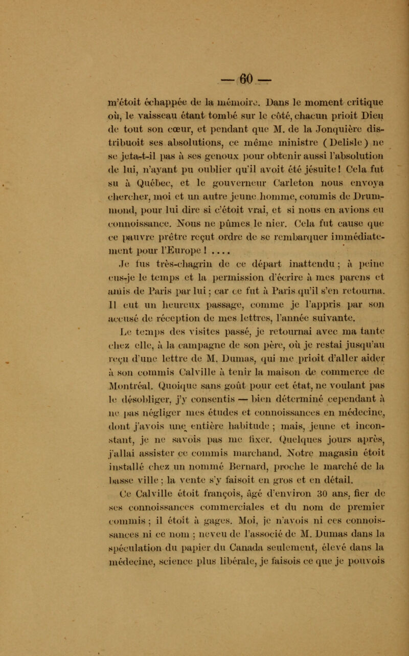 m'étoit échappée de la mémoire. Dans le moment critique où, le vaisseau étant tombé sur le coté, chacun priait Dieu de tout son cœur, et pendant que M. de la Jonquière dis- tribuoit ses absolutions, ce même ministre ( Delisle ) ne se jetait-il pas à ses genoux pour obtenir aussi l'absolution de lui, n'ayant pu oublier qu'il avait été jésuite! Cela fut su à Québec, et le gouverneur Carleton nous envoya chercher, moi et un autre jeune homme, commis de Drum- mond, pour lui dire si c'étoit vrai, et si nous en avions eu eonnoissance. Nous ne pûmes le nier. Cela fut cause que ce pauvre prêtre reçut ordre de se rembarquer immédiate- ment pour l'Europe ! .... Je lus très-chagrin de ce départ inattendu ; à peine eus-je le temps et la permission d'écrire à mes parens et amis de Paris par lui ; car ce fut à Taris qu'il s'en retourna. 11 eut un heureux passage, comme je l'appris par son accusé de réception de mes lettres, l'année suivante. Le temps des visites passé, je retournai avec ma tante ebez elle, à la campagne de son père, où je restai jusqu'au reçu d'une lettre de M. Dumas, qui me prioit d'aller aider à son commis Calville à tenir la maison de commerce de Montréal. Quoique sans goût pour cet état, ne voulant pas le désobliger, j'y consentis — bien déterminé cependant à ne pas négliger mes études et connoissances en médecine, dont j'avois une^ entière habitude ; mais, jeune et incon- stant, je ne savois pas me fixer. Quelques jours après, j'allai assister ce commis marchand. Notre magasin étoit installé chez un nommé Bernard, proche le marché de la basse ville: la vente s'y t'aisoit en gros et en détail. (Je Calville étoit françois, âgé d'environ 30 ans. fier de ses connoissances commerciales et du nom de premier commis ; il étoit à gages. Moi, je n'a vois ni ces connois- sances ni ce nom ; neveu de l'associé de M. Dumas dans l«i spéculation du papier du Canada seulement, élevé dans la médecine, science plus libérale, je faisois ce que je pouvois