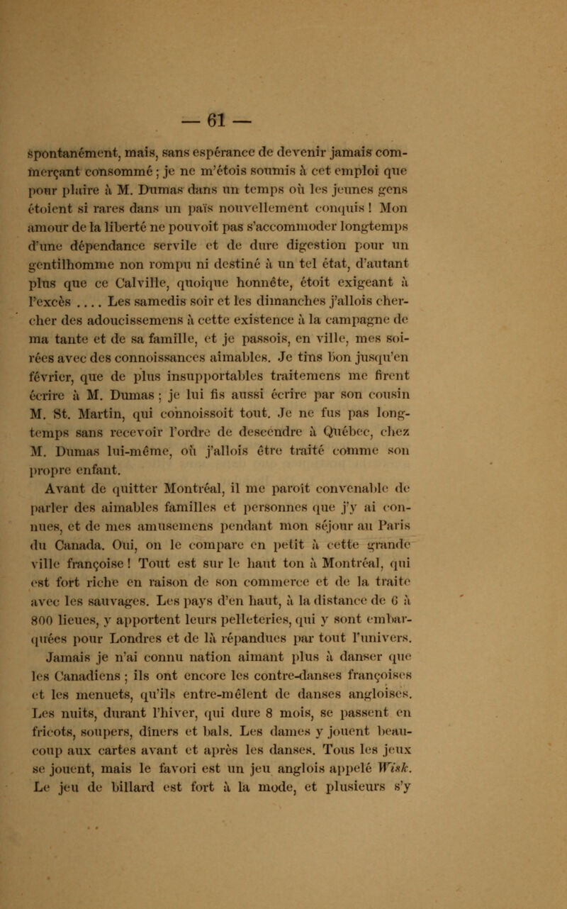 spontanément, mais, sans espérance de devenir jamais com- merçant consommé ; je ne m'étois soumis à cet emploi que pour plaire à M. Dumas dans un temps oii les jeunes gens étoient si tares dans un païs nouvellement conquis! Mon amour de la liberté ne pouvoit pas s'accommoder longtemps d'une dépendance servile et de dure digestion pour un gentilhomme non rompu ni destiné à un tel état, d'autant plus que ce Calville, quoique honnête, étoit exigeant à l'excès Les samedis soir et les dimanches j'allois cher- cher des adoucissemens à cette existence à la campagne de ma tante et de sa famille, et je passois, en ville, mes soi- rées avec des connoissances aimables. Je tins bon jusqu'en février, que de plus insupportables traitemcns me tirent écrire à M. Dumas : je lui fis aussi écrire par son cousin M. St. Martin, qui cohnoissoit tout. Je ne fus pas long- temps sans recevoir l'ordre de descendre à Québec, chez M. Dumas lui-même, où j'allois être traité comme son propre enfant. Avant de quitter Montréal, il me paroît convenable de parler des aimables familles et personnes que j'y ai con- nues, et de mes amusemens pendant mon séjour au Paris du Canada. Oui, on le compare en petit à cette grande ville françoise ! Tout est sur le liant ton à Montréal, qui est fort riche en raison de son commerce et de la traite avec les sauvages. Les pay8 d'en haut, à la distance de G à 800 lieues, y apportent leurs pelleteries, qui y sont embar- quées pour Londres et de là répandues par tout l'univers. Jamais je n'ai connu nation aimant plus à danser (pie les Canadiens ; ils ont encore les contre-danses françoises et les menuets, qu'ils entre-mêlent de danses angloises. Les nuits, durant l'hiver, qui dure 8 mois, se passent en fricots, soupers, dîners et bals. Les dames y jouent beau- coup aux cartes avant et après les danses. Tous les jeux se jouent, mais le favori est un jeu anglois appelé Wisk. Le jeu de billard est fort à la mode, et plusieurs s'y