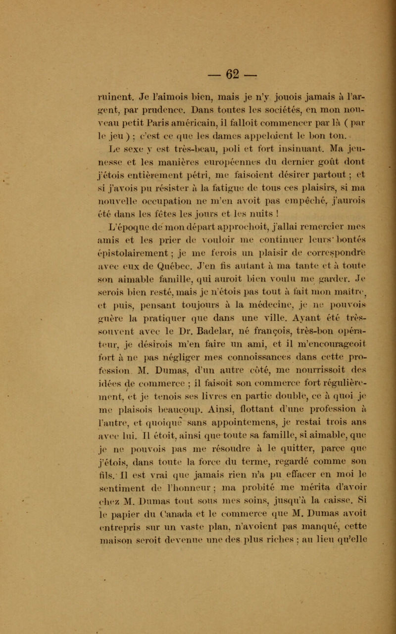 ruinent. Je l'aimois bien, mais je n'y jouois jamais à l'ar- geut, par prudence. Dans toutes les sociétés, en mon nou- veau petit Paris américain, il falloit commencer par là ( par le jeu ) ; c'est ce que les dames appelaient le bon ton. Le sexe y est très-beau, poli et fort insinuant. Ma jeu- nesse et les manières européennes du dernier goût dont j'étois entièrement pétri, me faisoient désirer partout ; et si j'avois pu résister à la fatigue de tous ces plaisirs, si ma nouvelle occupation ne m'en avoit pas empêché, j'aurois été dans les fêtes les jours et les nuits ! L'époque de mon départ approeboit, j'allai remercier mes amis et les prier de vouloir me continuer leurs* bontés épistolairement ; je me ferois un plaisir de correspondre avec eux de Québec. J'en fis autant à ma tante1 et à tout»' son aimable famille, qui auroit bien voulu me garder. Je serois bien resté, mais je n'étois pas tout à fait mon maître et puis, pensant toujours à la médecine, je ne pouvois guère la pratiquer que dans une ville. Ayant été très- souvent avec le Dr. Badelar, né françois, très-bon opéra- teur, je désirois m'en faire un ami, et il m'encourageoit fort à ne pas négliger mes connoissances dans cette pro- fession M. Dumas, d'un autre coté, me nourrissoit des idées de commerce : il faisoit son commerce fort régulière- ment, et je tenois ses livres en partie double, ce à quoi je me plaisois beaucoup. Ainsi, flottant d'une profession à l'autre, et quoique sans appointemens, je restai trois ans avec lui. Il étoit, ainsi que toute sa famille, si aimable, que je ne pou vois pas me résoudre à le quitter, parce que j'étois, dans toute la force du terme, regardé comme son fils. Il est vrai que jamais rien n'a pu effacer en moi le sentiment de l'honneur; ma probité me mérita d'avoir ebe/ M. Dumas tout sous mes soins, jusqu'à la caisse. Si le papier du Canada et le commerce que M. Dumas avoit entrepris sur un vaste plan, navoient pas manqué, cette maison geroit devenue une des plus riches ; au lieu qu'elle