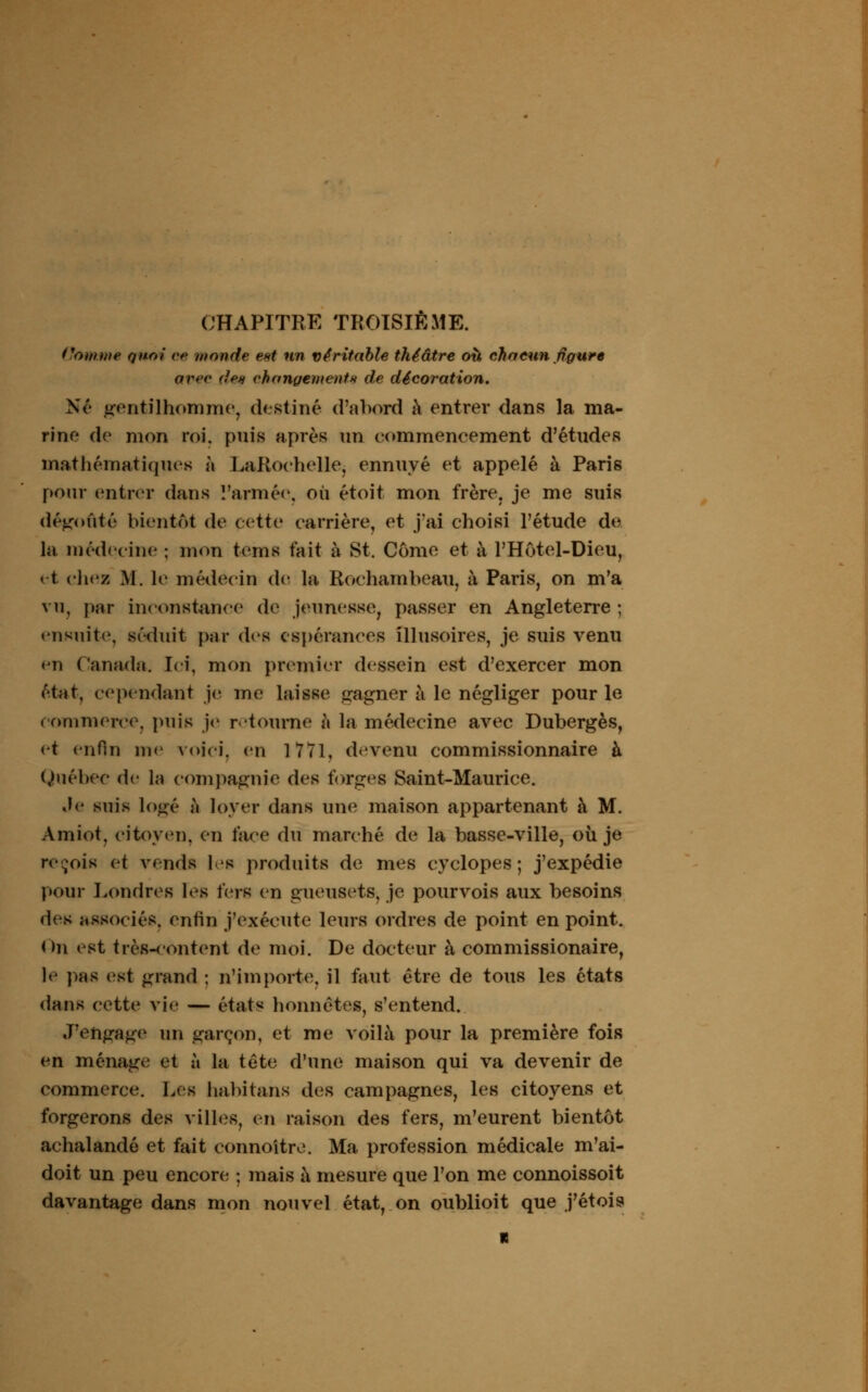 Homme Quoi ce monde est un véritable théâtre où chacun figure avec de* changement* de décoration. Né gentilhomme, destiné d'abord à entrer dans la ma- rine de mon roi. puis après un commencement d'études mathématiques à LaRoehelle, ennuyé et appelé à Paris pour entrer dans l'armée, où étoit mon frère, je me suis dégoûté bientôt de cette carrière, et j'ai choisi l'étude de la médecine ; mon tems fait à St. Corne et à l'Hôtel-Dieu, et cliez M. le médecin de la Rochambeau, à Paris, on m'a vu, pur inconstance de jeunesse, passer en Angleterre ; ensuite, séduit par des espérances illusoires, je suis venu <*n Canada. Ici, mon premier dessein est d'exercer mon état, cependant je me laisse gagner à le négliger pour le commerce, puis je retourne à la médecine avec Dubergès, et enfin me voici, en 1771, devenu commissionnaire à Québec de la compagnie des forges Saint-Maurice. .le suis logé à loyer dans une maison appartenant à M. Amiot, citoyen, en face du marché de la basse-ville, où je reçois et vends les produits de mes cyclopes ; j'expédie pour Londres les fers en gueusets, je pourvois aux besoins des associé*, enfin j'exécute leurs ordres de point en point. On est très-content de moi. De docteur à commissionaire, le pas est grand : n'importe, il faut être de tous les états dans cette vie — état* honnêtes, s'entend. J'engage un garçon, et me voilà pour la première fois en ménage et à la tête d'une maison qui va devenir de commerce. Les habitons des campagnes, les citoyens et forgerons des villes, en raison des fers, m'eurent bientôt achalandé et fait connoitre. Ma profession médicale m'ai- doit un peu encore ; mais à mesure que l'on me connoissoit davantage dans mon nouvel état, on oublioit que j'étois