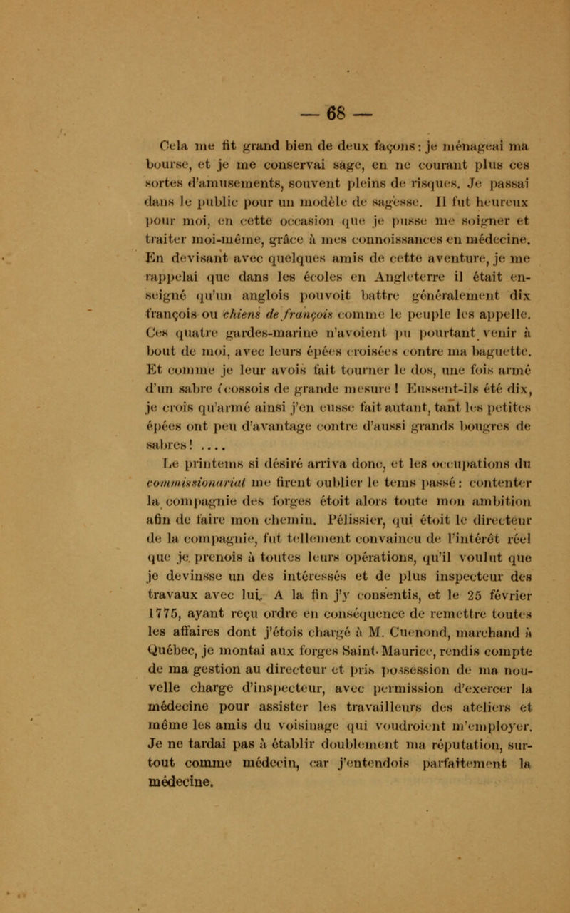 Cela me tit grand bien de deux façons: je ménageai taû bourse, et je me conservai sage, en ne courant plus Ces sortes d'amusements, souvent pleins de risques. Je' passai dans le public pour un modèle de sagesse, il fut heureux pour moi, en cette occasion que je pusse me soigner et traiter moi-même, grâce; à mes connoissances en médecine. Kn devisant avec quelques amis de cette aventure, je me rappelai que dans les écoles en Angleterre il était en- seigné qu'un anglois pou voit battre généralement dix François <»u chiens de français comme le peuple les appelle. Ces quatre gardes-marine n'avoienl pu pourtant venir à bout de moi, avec leurs épées croisées contre ma baguette. Et comme je leur avois fait tourner le dos, une fois armé d'un sabre (COSSOÎS de grand*' mesure ! ftussent-ils été dix, je crois qu'armé ainsi j'en eusse; fait autant, tant les petites épées ont peu d'avantage contre d'aussi grands bougres de sabres! .... Le printems si désiré arriva donc, et les occupations du commigêionariat me firent oublier le tems passé: contenter la compagnie des forges étoit alors toute mon ambition afin de faire mon chemin. Pélissier, qui étoit le directeur de la compagnie, fut tellement convaincu «le; l'intérêt réel que je.prenais ù toutes leurs opérations, qu'il voulut (pie je devinsse un des intéressés et de plus inspecteur des travaux avec lut A la fin j'y Consentis, et le 25 février 1775, ayant reçu ordre en conséquence de remettre toutes les affaires dont j'étois chargé à M. Cuenond, marchand h Québec, je montai aux forges Saint-Maurice, rendis compte de ma gestion au directeur et pris possession de ma nou- velle charge d'inspecteur, avec permission d'exercer la médecine pour assister les travailleurs des ateliers et même les amis du voisinage; qui voudraient mYmploycr. Je ne tardai pas à établir doublement ma réputation, sur- tout comme médecin, car j'entendois parfaitement la médecine.