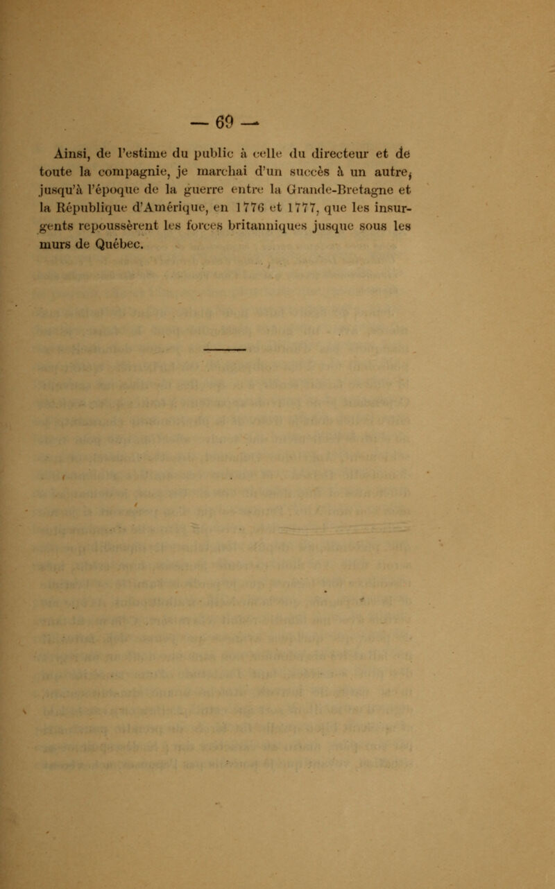 Ainsi, de l'estime du publie à celle du directeur et de toute la compagnie, je marchai d'un succès à un autre^ jusqu'à l'époque de la guerre entre la Grande-Bretagne et la République d'Amérique, en 1 T7G et 1777, que les insur- gents repoussèrent les forces britanniques jusque sous les murs de Québec.