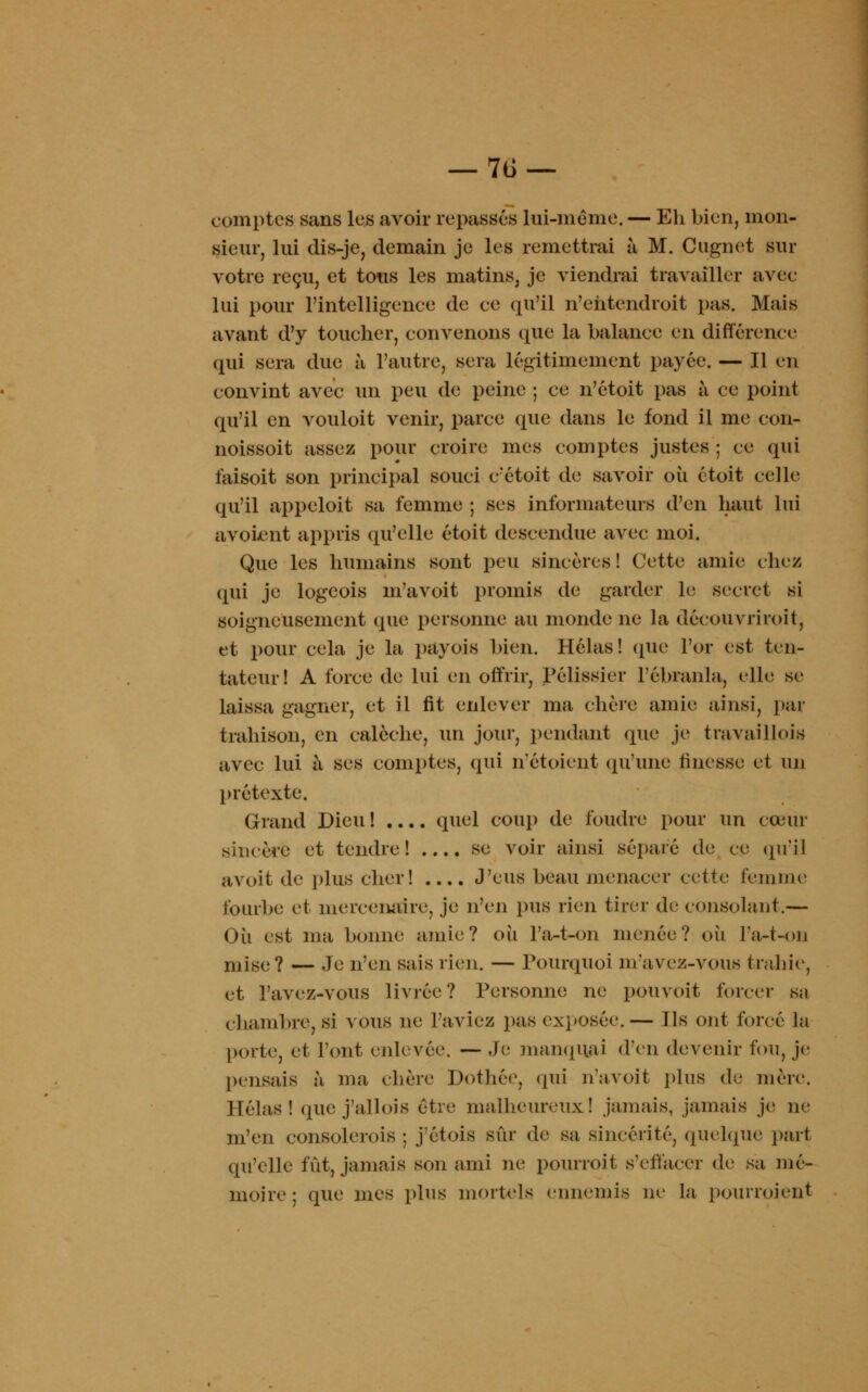 comptes sans les avoir repassés lui-même. — Eh bien, mon- sieur, lui dis-je, demain je les remettrai à M. Cugnet sur votre reçu, et tous les matins, je viendrai travailler avec lui pour l'intelligence de ce qu'il n'ehtendroit pas. Mais avant d'y toucher, convenons que la balance en différence qui sera due à l'autre, sera légitimement payée. — Il en convint avec un peu de peine ; ce n'étoit pas à ce point qu'il en vouloit venir, parce que dans le fond il me con- noissoit assez pour croire mes comptes justes ; ce qui faisoit son principal souci c'étoit de savoir où étoit celle qu'il appeloit sa femme ; ses informateurs d'en haut lui avokuit appris qu'elle étoit descendue aA^ec moi. Que les humains sont peu sincères ! Cette amie chez qui je logeois m'avoit promis de garder le secret si soigneusement que personne au monde ne la découvriroit, et pour cela je la payois bien. Hélas! (pie l'or est ten- tateur! A force de lui en offrir, Pélissier F ébranla, elle se laissa gagner, et il fit enlever ma chère amie ainsi, par trahison, en calèche, un jour, pendant que je travaillois avec lui à ses comptes, qui n'étoient qu'une finesse et un prétexte, Grand Dieu ! .... quel coup de foudre pour un cœur sincère et tendre! .... se voir ainsi séparé de ce qu'il avoit de plus cher! .... J'eus beau menacer cette femme fourbe et mercenaire, je n'en pus rien tirer de consolant.— Où est ma bonne amie? où l'a-t-on menée? où l'a-t-on mise? — Je n'en sais rien. — Pourquoi m'avez-vous trahie, et l'avez-vous livrée? Personne ne pouvoit forcer sa chambre, si vous ne l'aviez pas exposée.— Ils ont forcé la porte, et l'ont enlevée. — Je manquai d'en devenir fou, je pensais à ma chère Dothée, qui navoit plus de mère. Hélas! que jallois être malheureux! jamais, jamais je ne m'en eonsolerois ; j'étois sûr de sa sincérité, quelque part qu'elle fût, jamais son ami ne pourroit s'effacer de sa mé- moire ; que mes plus mortels ennemis ne la pourraient