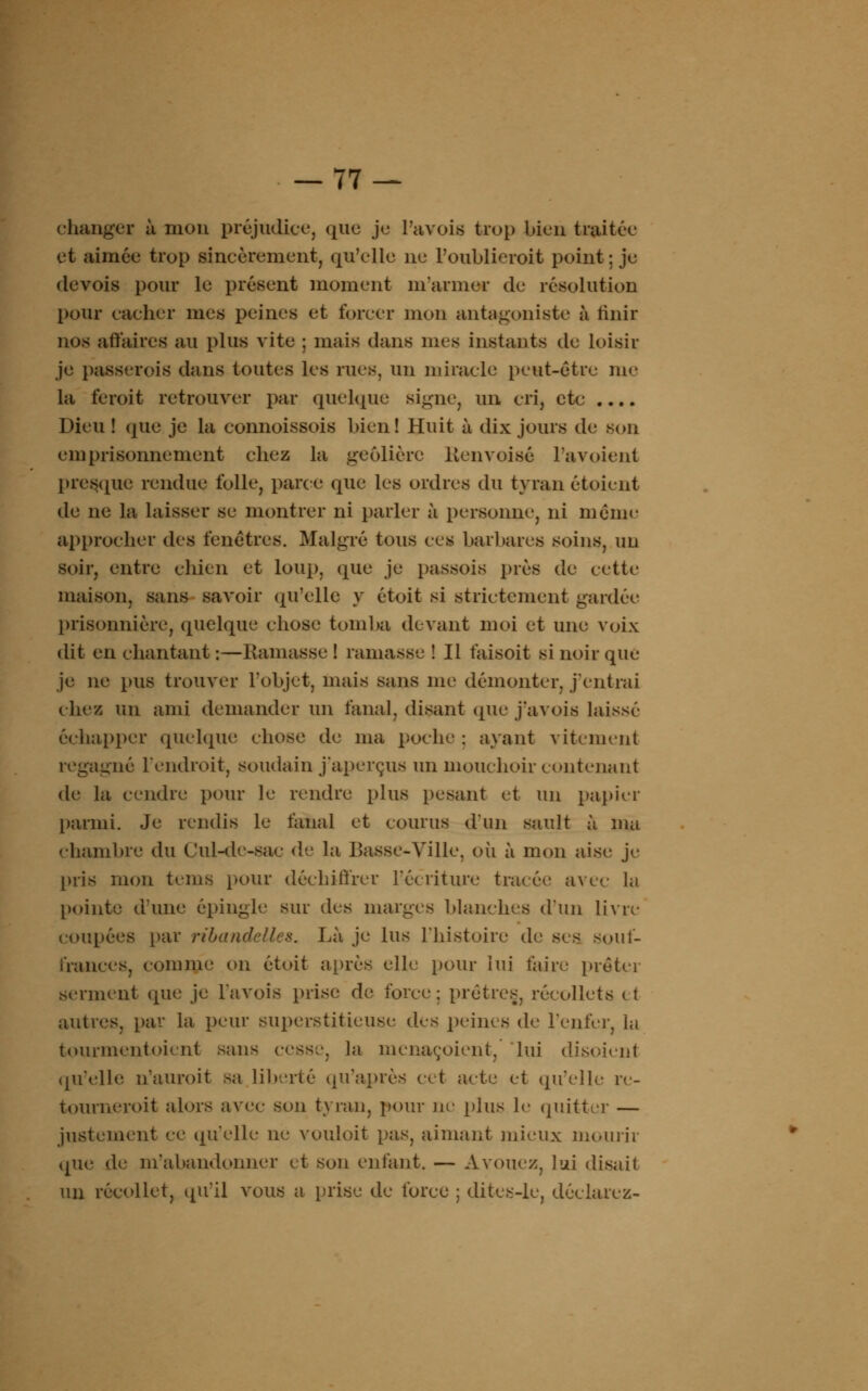 changer à mon préjudice, que je Pavois trop bien traitée et aimée trop sincèrement, qu'elle ne l'oublicroit point ; je devois pour le présent moment m'armer de résolution pour cacher mes peines et forcer mon antagoniste à finir nos affaires au plus vite ; mais dans nus instants de loisir je passerois dans toutes les rues, un miracle peut-être un- la feroit retrouver par quelque signe, un cri, etc .... Dieu ! que je la connoissois bien! Huit à dix jours de son emprisonnement chez la geôlière Renvoisé l'avoient presque rendue folle, parce que les ordres du tyran étoient de ne la laisser se montrer ni parler à personne, ni même approcher des fenêtres. Malgré tous ces barbares soins, un soir, entre chien et loup, que je passois près de cette maison, sans savoir qu'elle y étoit si strictement gardée prisonnière, quelque chose tomba devant moi et une voix dit en chantant :—Ramasse ! ramasse ! Il faisoit si noir que je ne pus trouver l'objet, mais sans me démonter, j'entrai chez un ami demander un fanal, disant que j'avois laissé échapper quelque chose de ma poche : ayant vitement regagné l'endroit, soudain j'aperçus un mouchoir contenant de la cendre pour le rendre plus pesant et un papier parmi. Je rendis le fanal et courus d'un sault à ma chambre du Cul-de-sac de la Basse-Ville, où à mon aise je pris mon teins pour déchiffrer récriture tracée avec la [jointe d'une épingle sur des marges blanches d'un livre i oupées par ri bande lies. Là je lus l'histoire de ses souf- frances, connue on étoit après elle pour lui faire prêter serment que je L'avois prise de force; prêtres, récollets < t autres, par la peur superstitieuse des peines de l'enfer, la tourmentoient sans cesse, la menaçoient, lui disoieni qu'elle n'auroit sa liberté qu'après cet acte et qu'elle re- tourneroit alors avec son tyran, pour ne plus le quitter — justement ce qu'elle ne vouloit pas, aimant mieux mourir que de ni'abandoniier et son enfant. — Avouez, lui disait un récollet, qu'il vous a prise de force ; dites-le, déclarez-