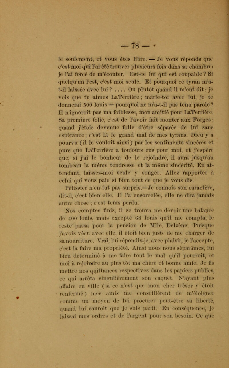 — 78— • le seulement, et vous êtes libre. — Je vous réponds que e'est moi qui l'ai été trouver plusieurs fois dans sa chambre j je l'ai foreé de m'écouter. Est-ce lui qui est coupable ? Si quelqu'un l'est, c'est moi seule. Et pourquoi ce tyran m'a- t-il laissée avec lui ? Ou plutôt quand il m'eut dit : je vois que tu aimes LaTerrière ; marie-toi avec lui, je te donnerai 500 louis — pourquoi ne m'a-t-il pas tenu parole ? Il n'ignoroit pas ma foiblesse, mon amitié pour LaTerrière. Sa première folie, c'est de l'avoir fait monter aux Forges ; quand j'étois devenue folle d'être séparée de lui sans espérance ; c'est là le grand mal de mes tyrans. Dieu y a pourvu (il le vouloit ainsi) par les sentiments sincères et purs que LaTerrière a toujours eus pour moi3 et j'espère que, si j'ai le bonheur de le rejoindre, il aura jusqu'au tombeau la même tendresse et la même sincérité. En at- tendant, laissez-moi seule y songer. Allez rapporter à celui (pii vous paie si bien tout ce que je vous dis. 1*61 issu r n'en fut pas surpris.—Je connois son caractère, dit-il, c'est bien elle. 11 Fa ensorcelée, elle ne dira jamais autre chose : c'est tems perdu. Nos comptes finis, il se trouva nie devoir une balance de 400 louis, mais excepté (38 louis qu'il me compta, le reste passa pour la pension de Mlle. Delzène. Puisque j'avois vécu avec elle, il étoit bien juste de me charger de sa nourriture. Vmi, lui répondis-je, avec plaisir, je l'accepte, C'est la taire ma propriété. Ainsi nous nous séparâmes, lui bieu déterminé à me faire tout le mal qu'il pourroit, et moi à rejoindre au plus tôt ma chère et bonne amie. Je ris mettre nos quittances respectives dans les papiers publics, ce (pii arrêta singulièrement son caquet. N'ayant plus affaire en ville (si ce n'est (pie mon cher trésor y étoit renfermé) mes amis nie conseillèrent de m'éloigner comme un moyen de lui procurer peut-être sa liberté. quand lui sauroit (pie je suis parti. En conséquence, je )ais>ai mes ordres et de l'argent pour son besoin. Ce (pie