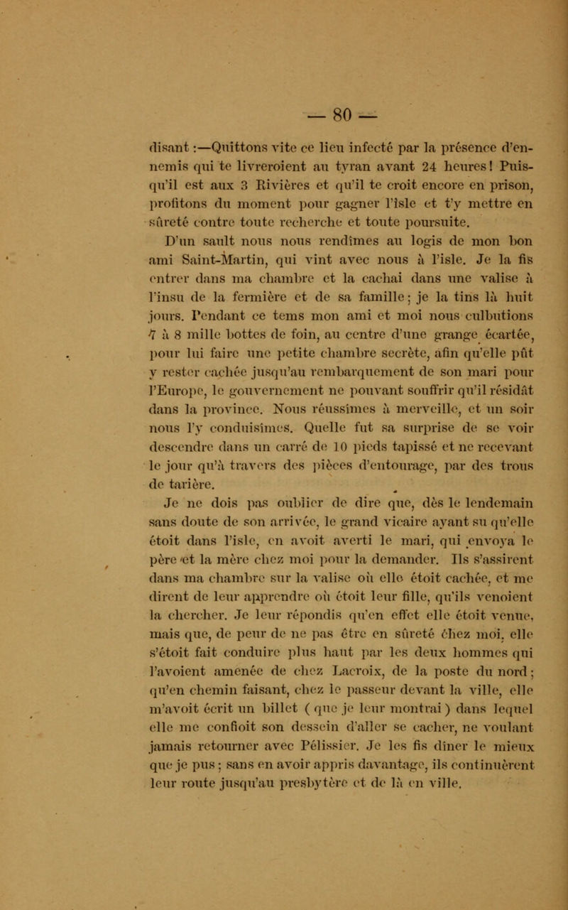 disant :—Quittons vite ce lieu infecté par la présence d'en- nemis qui te livreroient au tyran avant 24 heures! Puis- qu'il est aux 3 Rivières et qu'il te croit encore en prison, profitons du moment pour gagner l'isle et t'y mettre en sûreté contre toute recherche et toute poursuite. D'un sault nous nous rendîmes au logis de mon bon ami Saint-Martin, qui vint avec nous à l'isle. Je la fis entrer dans ma chambre et la cachai dans une valise à l'insu de la fermière et de sa famille ; je la tins là huit jours. Pendant ce tems mon ami et moi nous culbutions H à 8 mille bottes de foin, au centre d'une grange écartée, pour lui faire une petite chambre secrète, afin qu'elle pût y rester cachée jusqu'au rembarquement de son mari pour l'Europe, h; gouvernement ne pouvant souffrir qu'il résidât dans la province. Nous réussîmes à merveille, et un soir nous l'y conduisîmes. Quelle fut sa surprise de se voir descendre4 dans un carré de 10 pieds tapissé et ne recevant le jour qu'à travers des pièces d'entourage, par des trous de tarière. Je ne dois pas oublier de dire que, dès le lendemain sans doute de son arrivée, le grand vicaire ayant su qu'elle étoit dans l'isle, en avoit averti le mari, qui envoya le père 'et la mère chez moi pour la demander. Ils s'assirent dans ma chambre sur la valise où elle étoit cachée, et me dirent de leur apprendre où étoit leur fille, qu'ils venoient la chercher. Je leur répondis qu'en effet elle étoit venue, mais que, de peur de ne pas être en sûreté chez moi. elle s'étoit fait conduire plus haut par les deux hommes qui l'avoient amenée de chez Lacroix, de la poste du nord ; qu'en chemin faisant, chez le passeur devant la ville, elle m'avoit écrit un billet ( que je leur montrai) dans lequel elle me confioit son dessein d'aller se cacher, ne voulant jamais retourner avec Pélissirr. Je les fis dîner le mieux que je pus ; sans en avoir appris davantage, ils continuèrent leur route jusqu'au presbytère et de là en ville.