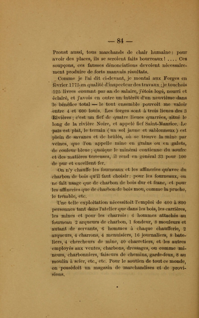 Proust aussi, tous marchands de chair humaine : pour avoir des places, ils se seroient faits bourreaux ! Ces soupçons, ces fausses dénonciations dévoient nécessaire- ment produire de forts mauvais résultats. Comme je l'ai dit ci-devant, je montai aux Forges en février 1*115 en qualité d'inspecteur des travaux ; je touchois 125 livres courant par an de salaire, j'étois logé, nourri et éclairé, et j'avois en outre un intérêt d'un neuvième dans le bénéfice total — le tout ensemble pouvoit me valoir entre 4 et 600 louis. Les forges sont à trois lieues des 3 Rivières ; c'est un fief de quatre lieues quarrées, situé le long de la rivière Noire, et appelé fief Saint-Maurice. Le pais est plat, le terrain ( un sol jaune et sablonneux ) est- plein tte savanes et de brûlés, où se trouve la mine par veines, que Ton appelle mine en grains ou en galets, de couleur bleue ; quoique le minerai contienne du soufre et des matières terreuses, il rend en général 33 pour 100 de pur et excellent fer. On n'y chauffe les fourneaux et les affineries qu'avec du charbon de bois qu'il faut choisir: pour les fourneaux, on ne fait usage que de charbon de bois dur et franc, et poul- ies affineries que de charbon de bois mou, comme la pruche, le tremble, etc. Une telle exploitation nécessitoit l'emploi de 400 à 800 personnes tant dans l'atelier que dans les bois, les carrières, les mines et pour les charrois : 6 hommes attachés au fourneau 2 arqueurs de charbon, 1 fondeur, 8 mouleurs et autant de servants, 6 hommes à chaque chaufferie, 2 arqueurs, 4 charrons, 4 menuisiers, 16 journaliers, 8 bate- liers, 4 chercheurs de mine, 40 charretiers, et les autres employés aux ventes, charbons, dressages, ou comme mi- neurs, charbonniers, faiseurs de chemins, garde-feux, 8 au moulin à scier, etc., etc. Pour le soutien de tout ce monde, on possédoit un magasin de marchandises et de provi- sions.