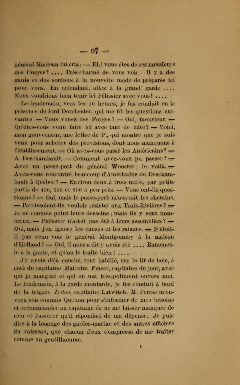 — i)1 _ jetterai Maclean lui cria : — Eh ! vous êtes de ces messieurs «1rs Forces? .... Très-charmé de vous voir. Il y a des liants et des souliers à la nouvelle mode de préparés ici pour vous. En ; ttendant, allez à la grand garde .... Nous voudrions bien tenir ici Pélissier avec vous ! .... Le lendemain, vers les 10 heures, je fus conduit en la présence de lord Dorehestcr. <jui me fit les questions sui- vantes. — Vous venez des Forges? —■ Oui, monsieur. — Ouètes-vous venu faire ici avec tant de hâte? — Voici, mon gouverneur, une lettre de P., qui montre que je suis venu pour acheter des provisions, dont nous manquons à l'établissement. — Où avez-vous passé les Américains? — A Desehambault. — Comment avez-vous pu passer? — Avec un passe-port du général Wooster ; le voilà. — Avez-vous rencontré beaucoup d'Américains de Descham- l>ault à Québec? — Environ deux à trois mille, par petits partis de 400, 600 et 800 à peu près. — Vous ont-ils ques- t ion né? — Oui, mais le passe-port m'ouvroit les chemins. — Paroissoieut-ils vouloir résister aux Trois-Kivières ? — Je ne connois point leurs desseins ; mais ils y sont nom- breux. — Pélissier n'a-t-il pas été à leurs assemblées? — Oui, mais j'en ignore les causes et les raisons. — N'étoit- il pas venu voir le général Montgoméry à la maison d Holland ? — Oui, il nous a dit y avoir été .... Kamenez- le à la garde, et qu'on le traite bien 1 .... J'y avois déjà couché, tout habillé, sur le lit de bois, à côté du capitaine Malcolm Fraser, capitaine du jour, avec qui je mangeai et qui en usa très-poliment envers moi. Le lendemain, à la garde montante, je fus conduit à bord de la frégate- Triton, capitaine Latwitch. M. Perras m'en- voya son commis Quenon pour s'informer de mes besoins et recommander au capitaine de ne me laisser manquer de rien et rassurer qu'il répondoit de ma dépense. Je puis dire à la louange des gardes-marine et des autres officiers du vaisseau, que chacun d'eux s'empressa de me traiter comme un gentilhomme. i