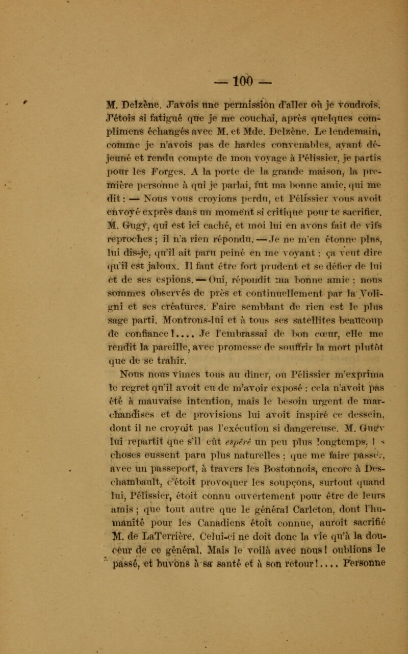 M. Delzène. .Pavois une permission d'aller où je voudrois. JPétois si fatigué que je me couchai, après quelques eoin- plimens échangés avec M. et Mde. Delzène. Le lendemain, comme je n'avois pas de bardes convenables, ayant dé- jeuné et rendu compte de mon voyage à Pélissier. je partis pour les Forges. A la porte de la grande maison, la. pre- mière personne à qui je parlai, fut ma bonne amie, qui me dit: — Nous vous croyions perdu, et Pélissier vous avoit envoyé exprès dans un moment si critique pour te sacrifier. M. Grugy. qui est ici caché, et moi lui en avons t'ait de vils reproches; il n'a rien répondu. — ,1e ne m'en étonne plus, lui dis-je, qu'il ait paru peiné en me voyant : ça Vent dire qu'il est jaloux. Il faut être fort prudent et se défier de lui et de ses espions. — Oui, répondit ma bonne amie: nous sommes observés de près et continuellement par la Yoli- gni et ses créatures. Faire semblant de rien est le plus sage parti. Montrons-lui et à tous ses satellites beaucoup de confiance!.... Je l'embrassai de bon cœur, elle me rendit la pareille, avec promesse de souffrir la mort plutôt que de se trahir. Nous nous vîmes tous au dîner, ou Pélissier m'exprima le regret qu'il avoit eu de m'avoir exposé : cela n'avoit pas été à mauvaise intention, mais le besoin urgent de mar- chandises et de provisions lui avoit inspiré ce dessein. dont il ne croyait pas l'exécution si dangereuse. M. (riurv lui repartit que s'il eût éèpërê un peu plus longtemps. 1 s choses eussent paru plus naturelles : (pie me faire passe.. avec im passeport, à travers les Postonnois, encore à l)es- chambault, c'étoit provoquer les soupçons, surtout quand lui, Pélissier, étoit connu ouvertement pour être de leurs amis ; que tout autre que le général Carleton, dont 1 hu- manité pour les Canadiens étoit connue, auroit sacrifié M, de LaTerrière. Celui-ci ne doit donc la vie qu'à la dou- ceur de ce général. Mai» le voilà avec nous ! oublions le posé, et buvons a-sa; santé et a son retour!.... Personne