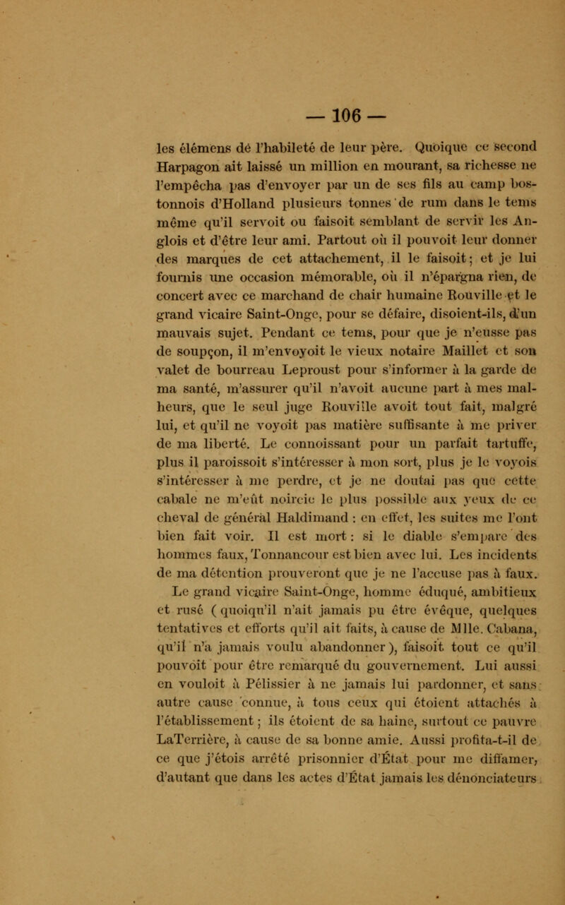 les élémens dé l'habileté de leur père. Quoique ce second Harpagon ait laissé un million en mourant, sa richesse ne l'empêcha pas d'envoyer par un de ses fils au camp bos- tonnois d'Holland plusieurs tonnes'de rum dans le tems même qu'il servoit ou faisoit semblant de servir les An- glois et d'être leur ami. Partout où il pouvoit leur donner des marques de cet attachement, il le faisoit ; et je lui fournis une occasion mémorable, où il n'épargna rien, de concert avec ce marchand de chair humaine Rouville et le grand vicaire Saint-Onge, pour se défaire, disoientols, d'un mauvais sujet. Pendant ce tems, pour que je n'eusse pas de soupçon, il m'envoyoit le vieux notaire Maillet et son valet de bourreau Leproust pour s'informer à la garde de ma santé, m'assurer qu'il n'avoit aucune part à mes mal- heurs, que le seul juge Rouville avoit tout fait, malgré lui, et qu'il ne voyoit pas matière suffisante à me priver de ma liberté. Le connoissant pour un parfait tartuffe, plus il paroissoit s'intéresser à mon sort, plus je le voyois s'intéresser à me perdre, et je ne doutai pas que cette cabale ne m'eût noircie le plus possible aux yeux de ce cheval de général Haldimand : en effet, les suites me l'ont bien fait voir. Il est mort : si le diable s'empare des hommes faux, Tonnancour est bien avec lui. Les incidents de ma détention prouveront que je ne l'accuse pas à faux. Le grand vicaire Saint-Onge, homme éduqué, ambitieux et rusé ( quoiqu'il n'ait jamais pu être évêque, quelques tentatives et efforts qu'il ait faits, à cause de Mlle. Cabana, qu'il n'a jamais voulu abandonner), faisoit tout ce qu'il pouvoit pour être remarqué du gouvernement. Lui aussi en vouloit à Pélissier à ne jamais lui pardonner, et sans autre cause connue, à tous ceux qui étoient attachés à rétablissement ; ils étoient de sa haine, surtout ce pauvre LaTerrière, à cause de sa bonne amie. Aussi profita-t-il de ce que j'étois arrêté prisonnier d'État pour me diffamer, d'autant que dans les actes d'État jamais les dénonciateurs