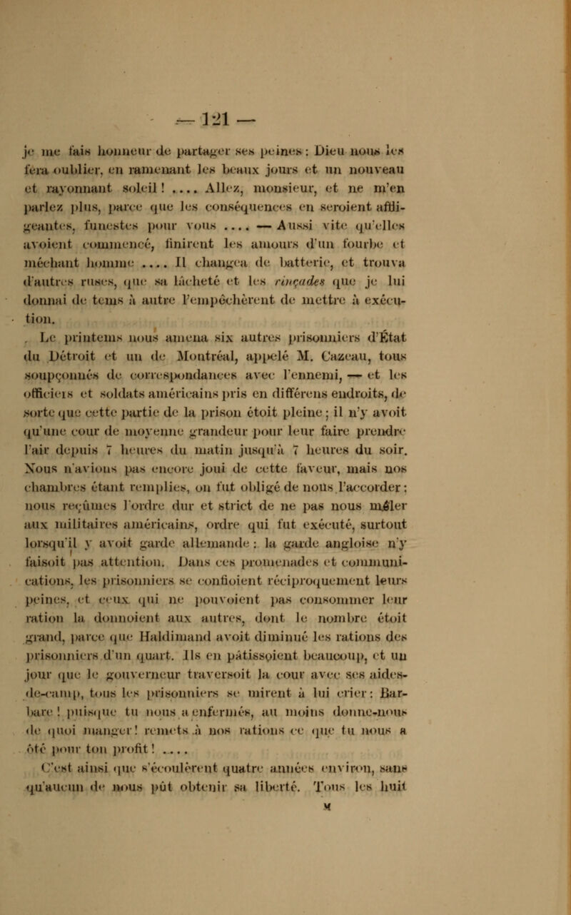 — Vil — je tue tais honneur de partager ses peines : Dieu nous les fera oublier, en ramenant les beaux jours et un nouveau et rayonnant soleil! .... Allez, monsieur, et ne m'en pariez plus, parce que les conséquences en seroient affli- geantes, funestes pour vous .... —Aussi vite qu'elle»! avoient (■oiiiiueneé, Unirent les amours d'un tourbe et méchant homme .... Il changea de batterie, et trouva d'autres ruses, que sa lâcheté et les rbiçacki que je lui donnai de t»ms à autre l'empêchèrent de mettre à exécu- tion. Le printems nous amena six autres prisonniers d'État du Détroit et un de. Montréal, appelé M. Cazeau, tous soupçonnés de correspondances avec l'ennemi, — et les officiels et soldats américains pris en différens endroits, de sorte que cette partie de la prison étoit pleine ; il n'y avoit qu'une cour de moyenne grandeur pour leur faire prendre l'air depuis 7 heures du matin jusqu'à 7 heures du soir. Xous n'avions pas encore joui de cette faveur, mais nos chambres étant remplies, on tut obligé de nous .l'accorder : nous reçûmes l'ordre dur et strict de ne pas nous mêler aux militaires américains, ordre qui fut exécuté, surtout lorsqu'il y avoit garde allemande; la garde angloiae n'y t'aisoit pas attention, Dans ces promenades et communi- cations, les prisonniers se contioient réciproquement leurs peines, et eux qui ne pouvaient pas consommer leur ration la donnoient aux autres, dont le nombre étoit grand, parce que Haldimand avoit diminué les rations (U'^ prisonniers d'un quart. Ils en patissoient beaucoup, et uu jour que le gouverneur traversoit la cour avec ses aid.es- de-camp, tous les prisonniers se mirent à lui crier: Bar- bare ! puisque tu nous a enfermés, au moins d<>nne-n«>ui» «le quoi manger! remets à nos rations ce que tu nous « ôtc pour ton profit ! .... < est ainsi que N'écoulèrent quatre années environ, sans qu'aucun de nous pût obtenir s» liberté. Tous les huit M