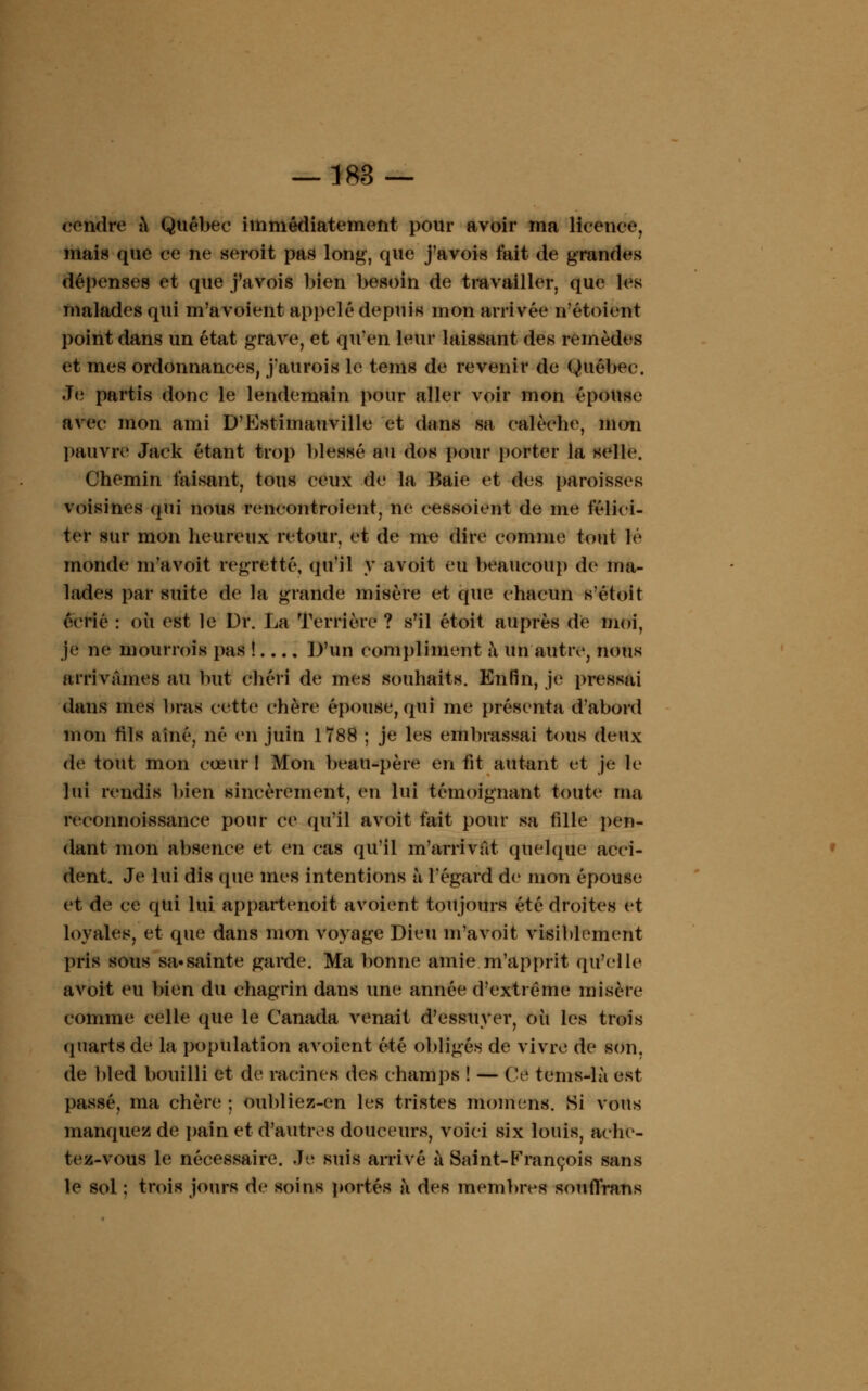 rendre à Québec immédiatement pour avoir ma licence, mais que ce ne seroit pas long, que j'avois fait de grandes dépenses et que j'avois bien besoin de travailler, que les malades qui m'avoient appelé depuis mon arrivée n'étoient point dans un état grave, et qu'en leur laissant des remèdes et mes ordonnances, j'aurois le teins de revenir de Québec. Je partis donc le lendemain pour aller voir mon épouse avec mon ami D'Estitnauville et dans sa calèche, mon pauvre Jack étant trop blessé au dos pour porter la selle. Chemin faisant, tous ceux de la Baie et des paroisses voisines qui nous rencontroient, ne cessoient de me félici- ter sur mon heureux retour, et de me dire comme tout lé monde m'avoit regretté, qu'il y avoit eu beaucoup de ma- lades par suite de la grande misère et que chacun s'étoit écrié : où est le Dr. La Terrière ? s'il étoit auprès de moi, je ne mourrois pas ! D'un compliment à un autre, nous arrivâmes au but chéri de mes souhaits. Enfin, je pressai dans mes bras cette chère épouse, qui me présenta d'abord mon fils aîné, né en juin 1788 ; je les embrassai tous deux de tout mon cœur! Mon beau-père en fit autant et je le lui rendis bien sincèrement, en lui témoignant toute ma reconnoissance pour ce qu'il avoit fait pour sa tille pen- dant mon absence et en cas qu'il m'arrivat quelque acci- dent. Je lui dis que mes intentions à l'égard de mon épouse et de ce qui lui appartenoit avoient toujours été droites et loyales, et que dans mon voyage Dieu m'avoit visiblement pris sous sa»sainte garde. Ma bonne amie m'apprit qu'elle avoit eu bien du chagrin dans une année d'extrême misère comme celle que le Canada venait d'essuyer, où les trois quarts de la population avoient été obligés de vivre de son. de bled bouilli et de racines des champs ! — Ce tems-là est passé, ma chère ; oubliez-en les tristes momens. Si vous manquez de pain et d'autres douceurs, voici six louis, ache- tez-vous le nécessaire. Je suis arrivé à Saint-François sans le sol : trois jours de soins portés a des membres souflrans