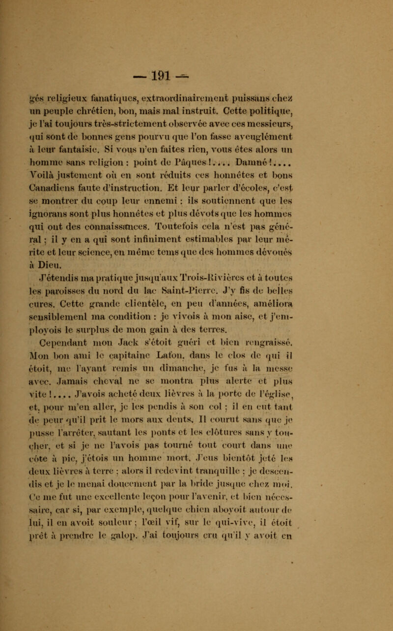 — 191^ gés religieux fanatiques, extraordinairement puissans ehea un peuple chrétien, bon, mais mal instruit. Cette politique, je l'ai toujours très-strictement observée avec ces messieurs, qui sont de bonnes gens pourvu que l'on fasse aveuglément à leur fantaisie. Si vous n'en faites rien, vous êtes alors un homme sans religion : point de Pâques !.... Damné !.... Voilà justement où en sont réduits ces honnêtes et bons Canadiens faute d'instruction. Et leur parler d'écoles, c'est se montrer du coup leur ennemi : ils soutiennent que les ignorons sont plus honnêtes et plus dévots que les hommes qui ont des connaissances. Toutefois cela n'est pas géné- ral : il y en a qui sont infiniment estimables par leur mé- rite et leur science, en même tems que des hommes dévoués à Dieu. J'étendis ma pratique jusqu'aux Trois-liivières et à toutes les paroisses du nord du lac Saint-Pierre. J'y fis de belles cures. Cette grande clientèle, en peu d'années, améliora sensiblement ma condition : je vivois à mon aise, et j'em- ployais le surplus de mon gain à des terres. Cependant mon Jack s'étoit guéri et bien rengraissé. Mon bon ami le capitaine Lafon. dans le clos de qui il étoit, me l'ayant remis un dimanche, je fus à la messe avec. Jamais cheval ne se montra plus alerte et plus vite ! Pavois acheté deux lièvres à la porte de l'église, et. pour m'en aller, je les [jeudis a son col : il eu eut tant de peur qu'il prit le mors aux dents, 11 courut sans que je pusse l'arrêter, sautant les ponts et les clôtures sans y tou- cher, et si je ne l'a vois pas tourné tout court dans une côte à pic, j'étois un homme mort. J'eus bientôt jeté lés deux lièvres à terre : alors il redevint tranquille ; je descen- dis et, je le menai doucement par la bride jusque chez moi, Ce me fut une excellente leçon pour l'avenir, et bien néces- saire, car si, par exemple, quelque chien aboyoit autour de lui, il en avoit soldeur; l'œil vif, sur le qui-vive, il étoit prêt à prendre le galop. J'ai toujours cru qu'il y avoit en