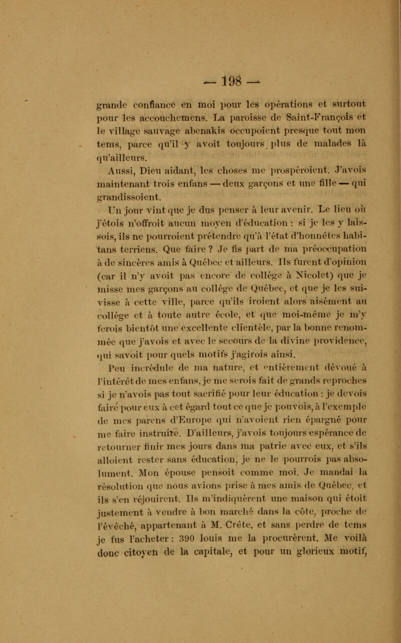 grande confiance en moi pour les opérations et surtout pour les accouchemens. La paroisse de Saint-François et le village sauvage abenakis occupoient presque tout mon tems, parce qu'il y avoit toujours plus de malades là qu'ailleurs. Aussi, Dieu aidant, les choses me prospéroient. .l'avois maintenant trois enfans — deux garçons et une fille — qui grandissoient. Un jour vint que je dus penser à leur avenir. Le lieu où j'étols n'offroit aucun moyen d'éducation: si je les y lais- sais, ils ne pourroient prétendre qu'à l'état d'honnêtes habi- tant terriens. Que taire ? Je fis part de nia préoccupation à de sincères amis à Québec et ailleurs. Ils furent d'opinion (car il n'y avoit pas encore de collège à Nicolet) que je misse nies garçons au collège de Québec, et que je les sui- visse à cette ville, parce qu'ils iroient alors aisément au collège et à toute autre école, et que moi-même je m'y ferois bientôt une excellente clientèle, par la bonne renom- mée que j'avois et avec le secours de la divine providence, qui sa voit pour quels motifs j agi roi s ainsi. Peu incrédule de ma nature, et entièrement dévoué à l'intérêt (le mes enfans. je me semis fait de grands reproches si je n'avois pas tout sacrifié pour leur éducation : je devois faire pour eux à cet égard tout ce (pie je pouvois, à l'exemple de mes parens d'Europe qui n'avoient rien épargné pour me faire instruire. D'ailleurs, j'avois toujours espérance de retourner finir mes jours dans ma patrie avec eux. et s'ils alloient rester sans éducation, je ne le pourrois pas abso- lument. Mon épouse pensoit comme moi. Je mandai la résolution que nous avions prise à mes amis de Québec, et ils s'en réjouirent. Ils m'indiquèrent une maison qui étoit justement à vendre à bon marché dans la côte, proche de l'évèché, appartenant à M. Crête, et sans perdre de teins je fus l'acheter : 390 louis me la procurèrent. Me voilà donc citoyen de la capitale, et pour un glorieux motif,