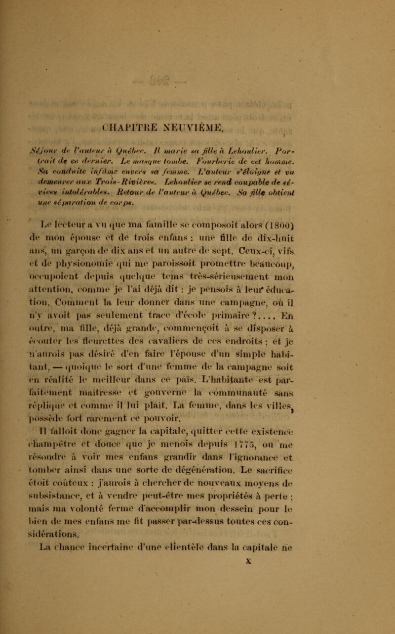 CHAPITRE NEUVIEME, Séjour d» l'auteur ù Québec. Il marie *a fille à Lehoullei'. Por» trait de ce. dernier. Le manque tombe. Fourberie de cet homme. Sa conduite In/itnie entière *ct fernme. //auteur s'éloigne et va demeurer au.r Troi*-Rivière*. Lehouli<r se rend eouyjable de *é- viee* intolérable*. Retour de l'auteur à Québec. Sa nlle obtient uii* séparation de corpe. Le lecteur a vu que ma famille se eomposoit alors (1800) de mon épouse et do trois enfans : une fille dé dix-huit ans, lin garçon de dix ans et un autre de sept. Ceux-ci, vifs et de physionomie qui me paroissoit promettre beaucoup, occupoient depuis quelque teins très-sérieusement mon attention, comme je l'ai déjà dit : je pensois à leur*éduca- tion. Comment la leur donner dans une campagne, où il n'y avoit pas seulement trace d'école primaire?.... Kn outre, ma tille, déjà grande, commeneoit à se disposer ù écouter les fleurettes des cavaliers de ces endroits : et je nauroïs pas désiré d'en taire l'épouse d'un simple habi- tant,— quoique le sort d'une femme de la campagne soit en réalité le meilleur dans ce païs. L'habitante est par- faitement maîtresse et gouverne la communauté sans réplique et comme il lui plaît. La femme, dans les villes possède fort rarement ce pouvoir. 11 falloit donc gagner la capitale, quitter wtta existence champêtre et douce que je menois depuis lï7i, ou 'me résoudre à voir mes enfans grandir dans l'ignorance et tomber ainsi dans une sorte de dégénérât ion. Le sacrifice et oit coûteux : j'aurois à chercher de nouveaux moyens de subsistance, et à vendre peut-être mes propriétés à perte ; mais ma volonté ferme d'accomplir mon dessein pour le bien de mes enfans me lit passer par-dessus toutes ces con- sidérations. La chance incertaine d'une clientèle dans la capitale ne x