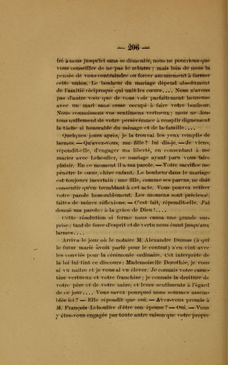 hv k nous jusqu'ici sans m démentir, nous ne pourrions <|U«' vous conseiller de ne pas le rebuter ; mais loin de nous la pensée de vous contraindre ou forcer aucunement à former oeiMe union. Le bonheur du mariage dépend absolument de l'amitié réciproque qui unit les cœurs .... Nous n avons pas d'autre vœu que de vous voir parfaitement heureuse avee un mari sans cesse occupé à faire votre bonheur. Xoiis connoissons vos sentimens vertueux; nous ne dou- tons nullement de votre persévérance à remplirdîgWWIlfctti la tache si honorable du ménage et de la famille.... Quelques jours après, je la trouvai les yeux remplis de larmes. — Qu'avez-vous, ma fille? lui dis-jo.—Je viens, répondit-elle, d'engager ma liberté, en consentant à me marier avec Leboulier, ce mariage ayant paru vous faire plaisir. Kn ce moment il a ma parole. — Votre sacrifie*' ni.- pénètre le cœur, chère enfant. Le bonheur dans le mariage est toujours incertain : une fille, comme ses parens. ne doit consentir qu'en tremblant à cet acte. Vous pouvez retirer votre parole honorablement. Les momens sont précieux*: faites de mûres réflexions. — ('est fait, répondit-elle. J'ai donné ma parole : à la grâce de Dieu !.... < Vtte résolution si ferme nous causa une grande sur- prise ; tant de force d'esprit et de vertu nous émut jusqu'aux larmes.. .. Arriva le jour où le notaire M. Alexandre Dumas (à qui le futur marié a voit parlé pour le contrat) s'en vint avec les conviés pour la cérémonie ordinaire. Cet interprète d<- la loi lui tint ce discours: Mademoiselle Dorothée, je vous ai vu naître et je vous ai vu élever. Je connais votre carac- tère vertueux et votre franchise ; je connais la droiture de votre père et de votre mère, et leurs sentiments à l'égard «le ee jour Vous savez pourquoi nous sommes assem- blés ici?— Klle répondit que oui, — Avez-vous promis à M. Françoi* Leboulier d'être son épouse? — Oui. —Vous HM*)*M «ngagée par toute autre raison que votre propre