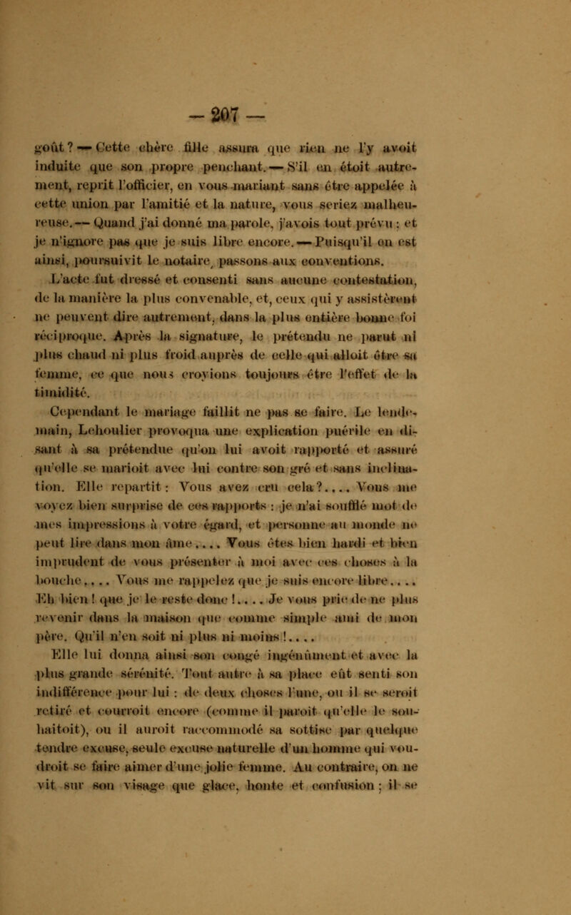 -207 — goût ? «p» Cette chère fille assura qiie rien ne l'y avoit induite que son .propre penchant. — S'il en étoit autre- ment, reprit l'officier, en vous mariant sans être appelée à cette union par l'amitié et la nature, vous seriez malheu- reuse.— Quand j'ai donné ma parole, j'avois tout prévu : et je n'ignore pas (pie je suis libre encore. —Puisqu'il on est ainsi, poursuivit le notaire passons aux conventions. L'acte lut dressé et consenti sans aucune contestation, de la manière la plus convenable, et, ceux qui y assistèrent ne peuvent dire autrement, dans la plus entière bonne foi réciproque. Après la signature, le prétendu ne parut ni plus chaud ni plus froid auprès de celle qui alloit être km femme, ce (pie non-; croyions toujours être l'effet de In timidité. Cependant le mariage faillit ne pas se faire. Le lende- main, Lehoulier provoqua une explication puérile <i» di- sant à sa prétendue (pion lui avoit rapporté et assuré qu'elle se marioit avec lui contre son gré et sans inclina- tion. Elle repartit: Vous avez cru cela? Vous me voyez bien surprise de ces rapports : je n'ai soufflé mot de mes impressions à votre égard, et personne au monde ne peut lire dans mon âme.... Vous vtvs bien hardi et bien imprudent de vous présenter à moi avec ces choses à la bouche.. .. Vous nie rappelez que je suis encore libre.. .. YA\ bien ! (pie je le reste donc !.. .. Je vous prie de ne plus revenir dans la maison (pie comme simple ami de mon père. Qu'il n'en soit ni plus ni moins !.. ,. Kilo lui donna ainsi son congé ingénument et avec la plus grande sérénité, 'l'ont autre à sa place eût senti son indifférence pour lui : de deux choses l'une, ou il se seroit retiré et courroit encore (comme il paroît qu'elle le sou- haitoit), ou il auroit raccommodé sa sottise par quelque tendre excuse, seule excuse naturelle d'un homme qui vou- droit se faire aimer d'une jolie femme. Au contraire, on ne vit sur son visage que glace, honte et confusion : il se