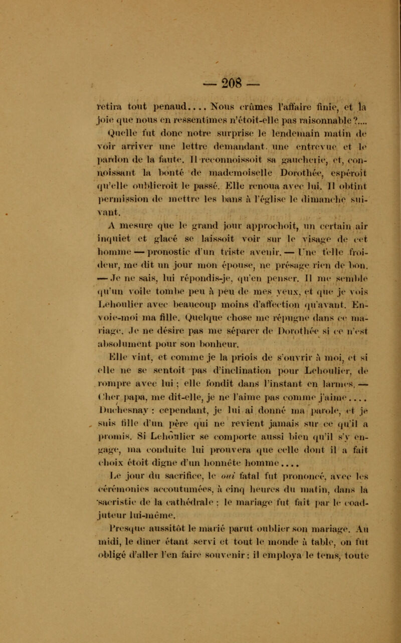 retira tout penaud.... Nous crûmes l'affaire finie, et la joie que nous en ressentîmes n'et oit-elle pas raisonnable?.... Quelle fut donc notre surprise le lendemain matin de voir arriver une lettre demandant, une entrevue et le pardon de la faute. Il monnoissoit sa gaucheiie, et, çon- uoissant la bonté de mademoiselle Dorothée, espéroit qu'elle oublieroit le passé. Elle renoua avec lui. Il obtint permission de mettre les bans à l'église le dimanche sui- vant. A mesure que le grand jour approchoit, un certain air inquiet et glacé se laissoit voir sur le visage «le cet homme — pronostic d'un triste avenir.— Tue telle froi- «leur, me dit un jour mon épouse, ne présage rien de bon. — Je ne sais, lui répondis-je. qu'en penser. Il me semble qu'un voile tombe peu a peu de mes vcilx, et (pie je vois Lehoulier avec beaucoup moins d'affection qu'avant. En- voie-moi ma fille. Quelque chose me répugne dans ce ma- riage. Je ne désire pas me séparer de Dorothée si ce n'est absolument pour son bonheur. Klle vint, et comme je la priois de s'ouvrir à moi, et si elle ne se sentoit pas d'inclination pour Lehoulier, de rompre avec lui; elle fondit dans l'instant en larmes.— ( 'lier papa, me dit-elle, je ne l'aime pas comme j'aime Duehesnay : cependant, je lui ai donné ma parole, et je suis fille d'un père qui ne revient jamais sur ce qu'il a promis. Si Lehoulier se comporte aussi bien qu'il s'y en- gage, ma conduite lui prouvera que celle dont il a fait choix étoit digne d'un honnête homme.... Le jour du sacrifice, le oui fatal fut prononcé, avec les cérémonies accoutumées, à cinq heures du matin, dans la 'sacristie de la cathédrale ; le mariage fut fait par le coad- juteur lui-même. Presque aussitôt le marié parut oublier son mariage. Au midi, le dîner étant servi et tout le monde à table, on fut obligé d'aller l'en faire souvenir: il employa le tems, toute