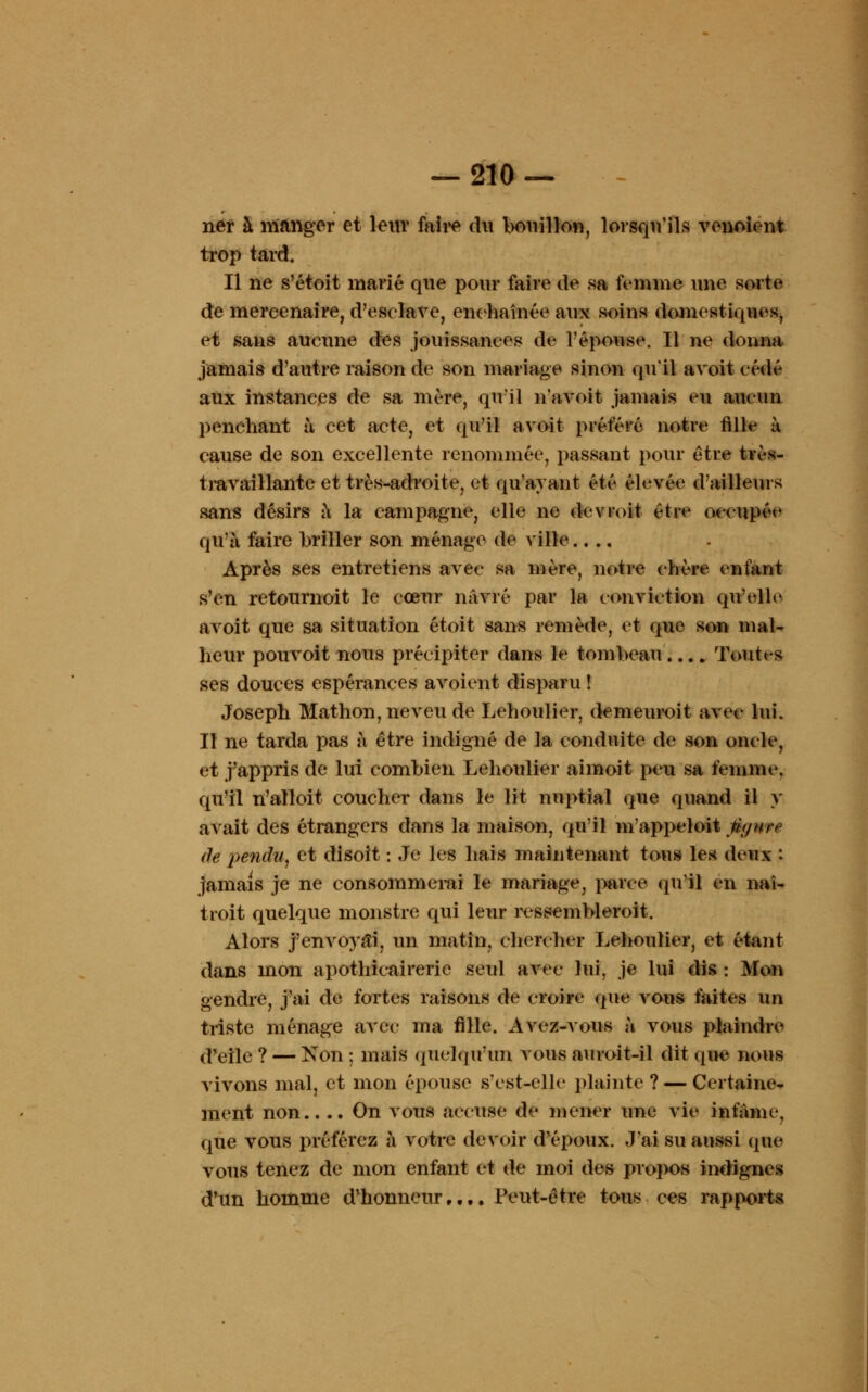 ner à manger et leur faire du bouillon, lorsqu'ils venoient trop tard. Il ne s'étoit marié que pour faire de sa femme une sorte de mercenaire, d'esclave, enchaînée aux soins domestiques, et sans aucune des jouissances de l'épouse. 11 ne donna jamais d'autre raison de son mariage sinon qu'il avoit cédé aux instances de sa mère, qu'il n'avoit jamais eu aucun penchant à cet acte, et qu'il avoit préféré notre fille à cause de son excellente renommée, passant pour être tvès- travailiante et très-adroite, et qu'ayant été élevée d'ailleurs sans désirs à la campagne, elle ne devmit être occupée qu'à faire briller son ménage de ville.... Après ses entretiens avec sa mère, notre chère enfant s'en retournoit le cœur navré par la conviction qu'elle avoit que sa situation étoit sans remède, et que son mal- heur pouvoit nous précipiter dans le tombeau.... Toutes ses douces espérances avoient disparu ! Joseph Mathon, neveu de Lehoulier, demeuroit avec lui. Il ne tarda pas à être indigné de la conduite de son oucle, et j'appris de lui combien Lehoulier aimoit peu sa femme, qu'il n'alloit coucher dans le lit nuptial que quand il y avait des étrangers dans la maison, qu'il m'appeloit thjnre de petidu, et disoït : Je les hais maintenant tous les deux : jamais je ne consommerai le mariage, parce qu'il en naî- troit quelque monstre qui leur ressembleroit. Alors j'envoyai, un matin, chercher Lehoulier, et étant dans mon apothicaire rie seul avec lui, je lui dis : Mon gendre, j'ai de fortes raisons de croire que vous faites un triste ménage avec ma fille. Avez-vous à vous plaindre d'elle ? — Non : mais quelqu'un vous auroit-il dit que nous vivons mal, et mon épouse s'est-elle plainte ? — Certaine- ment non.... On vous accuse de mener une vie infâme, que vous préférez à votre devoir d'époux. J'ai su aussi que vous tenez de mon enfant et de moi des propos indignes d'un homme d'honneur,.,. Peut-être tous ces rapports