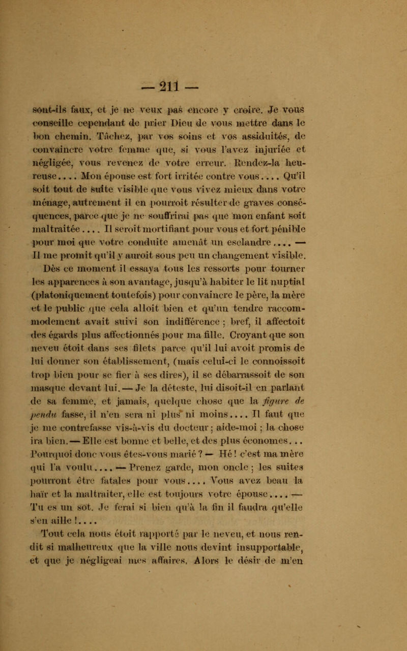 sont-ils faux, et je ne veux pas encore y croire. Je vous conseille cependant de prier Dieu de vous mettre dans le bon chemin. Tachez, par vos soins et vos assiduités, de convaincre votre femme que, si vous lavez injuriée et négligée, vous revenez de votre erreur. Kendez-la heu- reuse. . .. Mon épouse est fort irritée contre vous.... Qu'il soit tout de suite visible que vous vivez mieux dans votre ménage, autrement il en pourroit résulter de graves consé- quences, parce que je ne souffrirai pas que mon enfant soit maltraitée .... Il seroit mortifiant pour vous et fort pénible pour moi que votre conduite amenât un esclandre.... — Il me promit qu'il y auroit sous peu un changement visible. Dès ce moment il essaya tous les ressorts pour tourner les apparences à son avantage, jusqu'à habiter le lit nuptial (platoniqucment toutefois) pour convaincre le père, la mère et le public que cela alloit bien et qu'un tendre raccom- modement a,vait suivi son indifférence : bref, il affectoit des égards plus affectionnés pour ma fille. Croyant que son neveu étoit dans ses filets parce qu'il lui avoit promis de lui donner son établissement, (mais celui-ci le connoissoit trop bien pour se fier à ses dires), il se débarrassoit de son masque devant lui. — Je la déteste, lui disoit-il en parlant de sa femme, et jamais, quelque chose (pie la figure de pendu fasse, il n'en sera ni plus ni moins.... Il faut que Je me contrefasse vis-à-vis du docteur; aide-moi ; la chose ira bien. — Elle est bonne et belle, et des plus économes. .. Pourquoi donc vous étes-vous marié ? — Hé ï c'est ma mère qui l'a voulu.... — Viciiez garde, mon oncle ; les suites pourront être fatales pour vous.... Vous avez beau la haïr et la maltraiter, elle est toujours votre épouse.... — Tu es un sot. Je ferai si bien qu'à la fin il faudra qu'elle s'en aille !.. .. Tout cela nous étoit rapports par le neveu, et nous ren- dit si malheureux que la ville nous devint insupportable, et que je négligeai mes affaires, Alors le désir de m'en