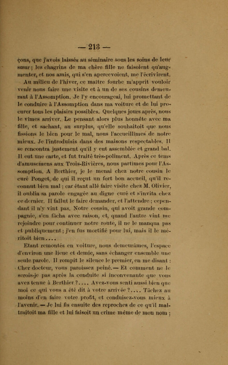 çons, que j'avois laissés au séminaire sous les soins de leur1 sœur ; les chagrins de ma chère fille ne faisoient qu'aug- menter, et nos amis, qui s'en apcrcevoient, me l'écrivirent. Au milieu de l'hiver, ce maître fourbe m'apprit vouloir venir nous faire une visite et à un de ses cousins denieiN rant à l'Assomption. Je l'y encourageai, lui promettant de le conduire à l'Assomption dans ma voiture et de lui pro- curer tous les plaisirs possibles. Quelques jours après, nous le vîmes arriver. Le pensant alors plus honnête avec ma fille, et sachant, au surplus, qu'elle souhaitoit que nous fissions le bien pour le mal, nous l'accueillîmes de notre mieux. Je l'introduisis dans des maisons respectables. Il se rencontra justement qu'il y eut assemblée et grand bal. Il eut une carte, et fut traité très-poliment. Après ce teins d'amusemcns aux Trois-Rivières, nous partîmes pour l'As- somption. A Berthier, je le menai chez notre cousin le curé Ponget, de qui il reçut un fort bon accueil, qu'il re- connut bien mal : car étant allé faire visite chez M. Olivier, il oublia sa parole engagée au digne curé et s'invita chez ce dernier. Il fallut le faire demander, et l'attendre ; cepen- dant il n'y vint pas. Notre cousin, qui avoit grande com- pagnie s'en fâcha avec raison, et, quand l'autre vint me rejoindre pour continuer notre route, il ne le manqua pas et publiquement ; j'en fus mortifié pour lui, mais il le mé- ritoit bien.... Etant remontés en voiture, nous demeurâmes, l'espace d'environ une lieue et demie, sans échanger ensemble une seule parole. Il rompit le silence le premier, en me disant : (.'lier docteur, vous paroissez peiné.— Et comment ne le scrois-je pas après la conduite si inconvenante que vous avez tenue à Berthier ? Avez-vous senti aussi bien que moi ce qui vous a été dit à votre arrivée? Tâchez au moins d'en faire votre profit, et conduisez-vous mieux à l'avenir. — Je lui fis ensuite des reproches de ce qu'il mal- traitoit ma fille et lui faisoit un crime même de mon nom ;