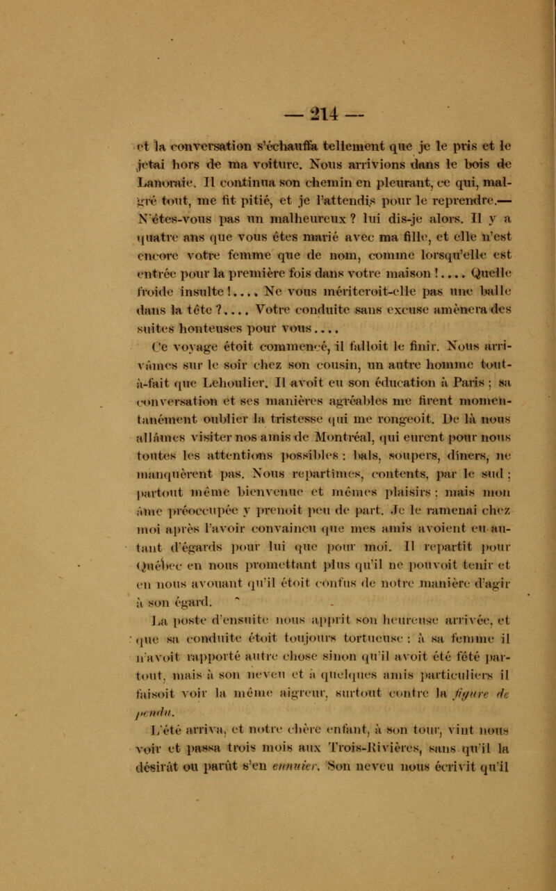et la conversation s'écliauffa tellement que je le pris et le jetai hors de ma voiture. Nous arrivions dans le bois de Lanoraie. H continua son chemin en pleurant, ce qui, mai- gre tout, me fit pitié, et je l'attendis pour le reprendre.— Xôtes-vous pas un malheureux? lui dis-je alors. Il y a quatre ans que vous êtes marié avec ma fille, et elle n'est encore votre femme que de nom, comme lorsqu'elle est entrée pour la première fois dans votre maison !.... Quelle froide insulte!.... Ne vous méritcroit-elle pas une balle dans la tête ?.... Votre conduite sans excuse amènera des suites honteuses pour vous.... Ce voyage étoit commeivé, il falloit le finir. Nous arri- vâmes sur le soir chez son cousin, un autre homme tout- à-fait (pie Lehoulicr. Il avoit eu son éducation à Paris ; sa conversation et ses manières agréables me rirent momen- tanément oublier la tristesse qui me rongeoit. De là nous allâmes visiter nos amis de Montréal, qui eurent pour nous toutes les attentions possibles : bals, soupers, dîners, ne manquèrent pas. Nous repartîmes, contents, par le sud : partout même bienvenue et mêmes plaisirs : mais mon âme préoccupée y prenoit peu de part. Je le ramenai chez moi après l'avoir convaincu que mes amis avoient eu au- tant d'égards pour lui (pie pour moi. Il repartit pour Ouébcc en nous promettant plus qu'il ne pouvoit tenir et en nous avouant qu'il étoit confus de notre manière d'agir à son égard. La poste d'ensuite nous apprit son heureu.se arrivée, et que sa conduite étoit toujours tortueuse : à sa femme il n'avoit rapporté autre chose sinon qu'il avoit été fêté par- tout, mais à son neveu et à quelques amis particuliers il faisoit voir la même aigreur, surtout contre la fipure <h I» mhi. L'été arriva, et notre chère enfant, à son tour, vint non- voir et passa trois mois aux T rois-Rivières, sans qu'il la désirât ou parût s'en enmàer. Son neveu nous écrivit qu'il