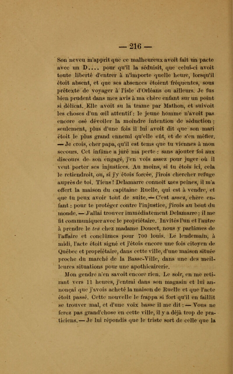 Son neveu m'apprit que ce malheureux avoit fait un pacte avec un D.... pour qu'il la séduisit, que celui-ci avoit toute liberté d'entrer à. n'importe quelle heure, lorsqu'il étoit absent, et que ses absences étoient fréquentes, sous prétexte de voyager à l'isle d'Orléans ou ailleurs. Je fus bien prudent dans mes avis à ma chère enfant sur un point si délicat. Elle avoit su la trame par Mathon, et suivoit les choses d'un œil attentif : le jeune homme n'avoit pas encore osé dévoiler la moindre intention de séduction ; seulement, plus d'une fois il lui avoit dit que son mari étoit le plus grand ennemi qu'elle eût, et de s'en méfier. — Je crois, cher papa, qu'il est tems que tu viennes à mon secours. Cet infâme a juré ma perte : sans ajouter foi aux discours de son engagé, j'en vois assez pour juger où il veut porter ses injustices. Au moins, si tu étois ici, cela le retiendroit, ou, si j'y étois forcée, j'irois chercher refuge auprès de toi. Tiens ! Delamarre connoît mes peines, il m'a offert la maison du capitaine Ruelle, qui est à vendre, et que tu peux avoir tout de suite. — C'est assez, chère en- fant : pour te protéger contre l'injustice, j'irois au bout du monde. — J'allai trouver immédiatement Delamarre ; il me fit communiquer avec le propriétaire. Invités l'un et l'autre à prendre le tea chez madame Doucet, nous y parlâmes de l'affaire et conclûmes pour 700 louis. Le lendemain, à midi, l'acte étoit signé et j'étois encore une fois citoyen de Québec et propriétaire, dans cette ville, d'une maison située proche dii marché de la Basse-Ville, dans une des meil- leures situations pour une apothicairerie. Mon gendre n'en savoit encore rien. Le soir, en me reti- rant vers 11 heures, j'entrai dans son magasin et lui an- nonçai que j'avois acheté la maison de Ruelle et que l'acte étoit passé. Cette nouvelle le frappa si fort qu'il en faillit se trouver mal, et d'une voix basse il me dit : — Vous ne ferez pas grand'chose en cette ville, il y a déjà trop de pra- ticiens.— Je lui répondis que le triste sort de celle que la