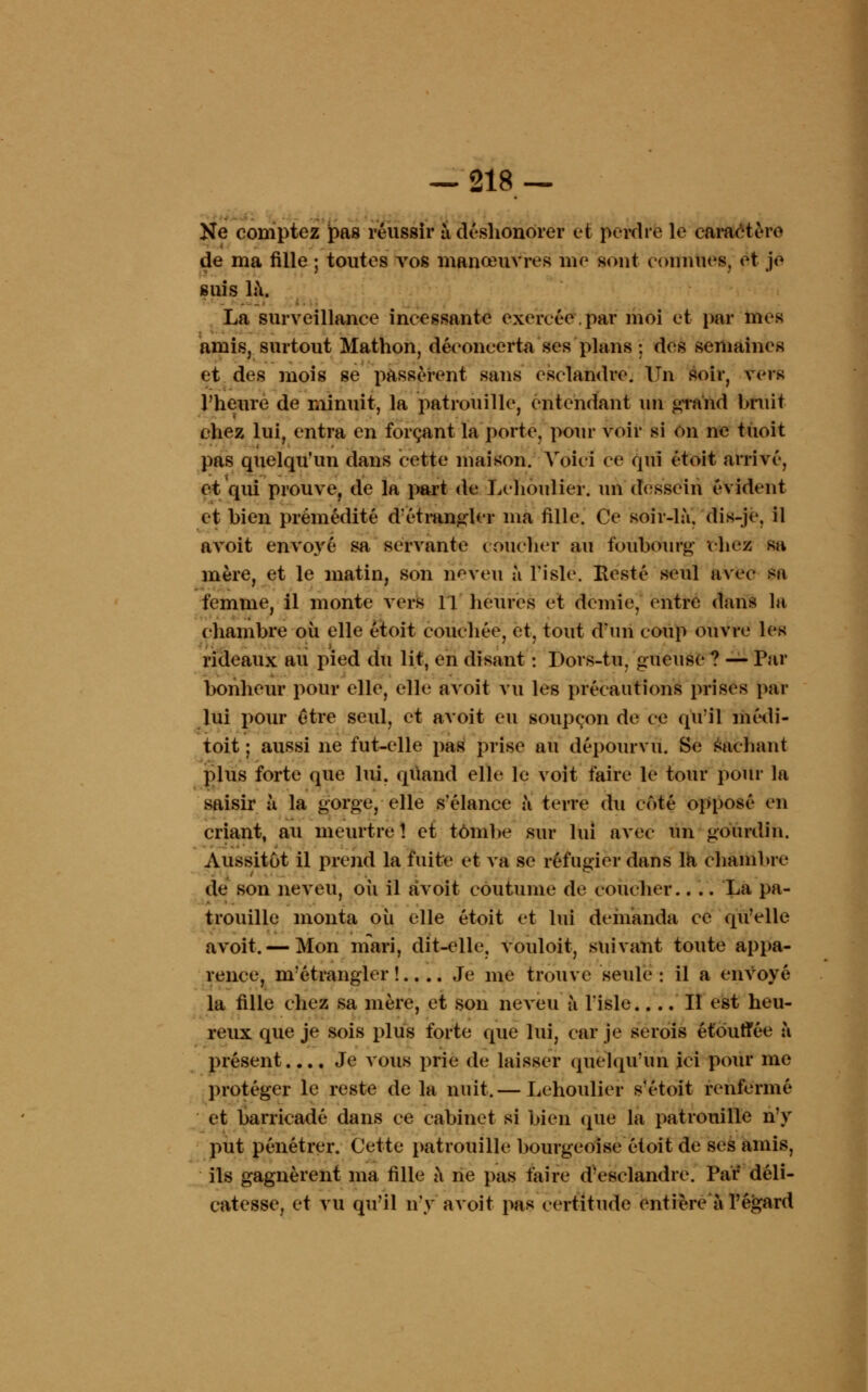 Ne comptez pas réussir à déshonorer et perche le caractère de ma fille ; toutes vos manœuvres me sont connues, et je suis la. La surveillance incessante exercée,par moi et par mes aniis, surtout Mathon, déconcerta ses plans ; des semaines et des mois se passèrent sans esclandre. Un soir, vers l'heure de minuit, la patrouille, entendant un grand bruit chez lui, entra en forçant la porte, pour voir si on ne tùoit pas quelqu'un dans cette maison. Voici ce qui et oit arrivé, et qui prouve, de la part de Lchoulier. un dessein évident et bien prémédité d'étrangler ma fille. Ce soir-là, dis-je. il avoit envoyé sa servante coucher au foubourg chez sa mère, et le matin, son neveu à l'isle. Resté seul avec sa femme, il monte vers 11 heures et demie, entre dans la chambre où elle étoit couchée, et, tout d'un coup ouvre les rideaux au pied du lit, en disant : Dors-tu, gueuse ? — Par bonheur pour elle, elle avoit vu les précautions prises par lui pour être seul, et avoit eu soupçon de ce qu'il médi- toit ; aussi ne fut-elle pas prise au dépourvu. Se sachant plus forte que lui. quand elle le voit faire le tour pour la saisir à la gorge, elle s'élance à terre du enté opposé en criant, au meurtre! et tombe sur lui avec un gourdin. Aussitôt il prend la fuite et va se réfugier dans la chambre de son neveu, où il avoit coutume de coucher.... La pa- trouille monta où elle étoit et lui demanda ce qu'elle avoit. — Mon mari, dit-elle, vouloit, suivant toute appa- rence, m'étrangler !.. .. Je me trouve seule : il a envoyé la fille chez sa mère, et son neveu à l'isle,... Il est heu- reux que je sois plus forte que lui, car je serois étouffée à présent.... Je vous prie de laisser quelqu'un ici pour me protéger le reste de la nuit.— Lehoulier s'étoit renfermé et barricadé dans ce cabinet si bien (pie la patrouille n'y put pénétrer. Cette patrouille bourgeoise étoit de ses amis, ils gagnèrent ma fille à ne pas faire d'esclandre. Par déli- catesse, et vu qu'il n'y avoit pas certitude entière à l'égard