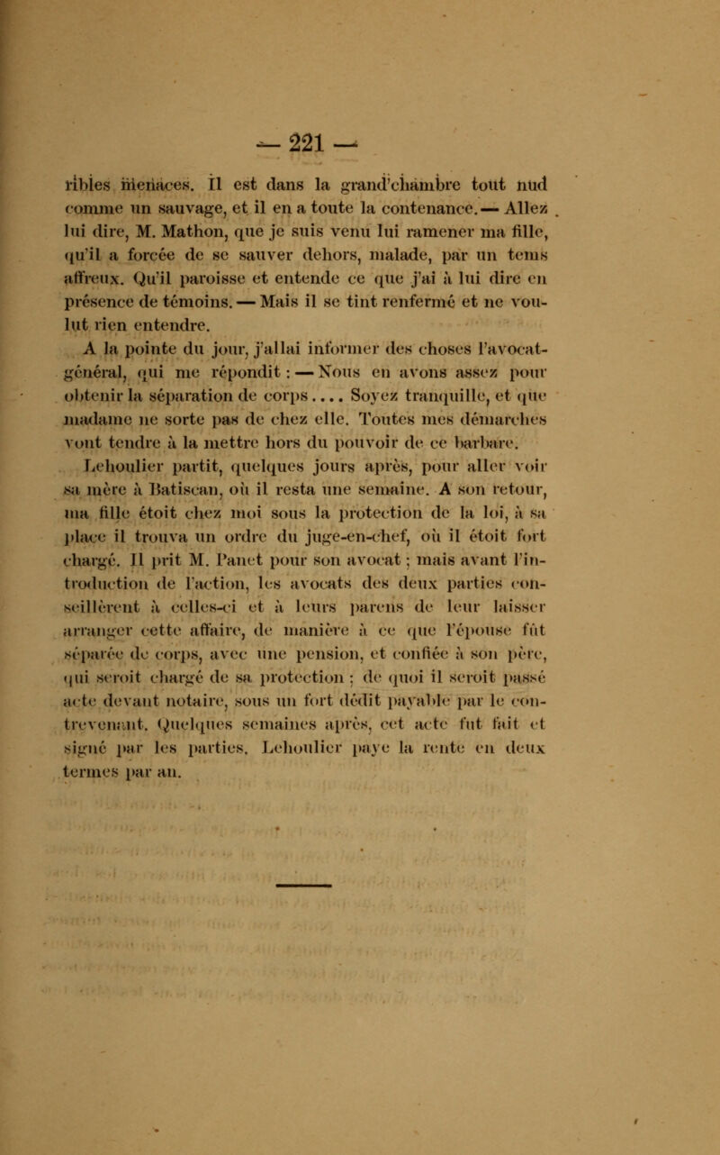 ribïes menaces, il est dans la grand'ciiàmbre tout ntid comme un sauvage, et il en a toute la contenance.— Allez lui dire, M. Mathon, que je suis venu lui ramener ma fille, qu'il a forcée de se sauver dehors, malade, par un teins affreux. Qu'il paroisse et entende ce que j'ai à lui dire en présence de témoins. — Mais il se tint renfermé et ne vou- lut rien entendre. A la pointe du jour, j'allai informel- des choses l'avocat- général, qui me répondit: — Nous en avons assez pour obtenir la séparation de corps .... Soyez tranquille, et que madame ne sorte pas de chez elle. Toutes mes démarches vont tendre à la mettre hors du pouvoir de ce barbare. Lehoulier partit, quelques jours après, pour aller voir sa mère a Batiscan, où il resta une semaine. A son retour, ma fille étoit chez moi sous la protection de la loi, à sa place il trouva un ordre du juge-en-chef, où il étoit fort chargé. 11 prit M. l'aiiet pour son avocat ; mais avant l'in- troduction de l'action, les avocats des deux parties con- seillèrent à celles-ci et à leurs pareils de leur laisser arranger cette affaire, de manière «'i ce que l'épouse fût séparée de corps, avec une pension, et confiée à son père, qui seroit chargé de sa protection; de quoi il seroit passé acte devant notaire, sous un fort dédit payable par le con- trevenant. Quelques semaines après, cet acte fut fait et signé par les parties. Lehoulier paye la rente en deux termes par an.