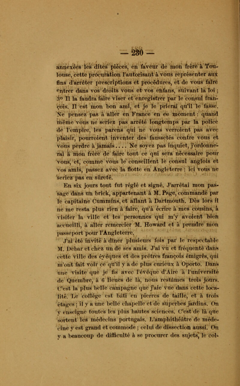 — 280 — annexées les dites pièces, en faveur de mon frère à Tou- louse, cette procuration l'autorisant à vous représenter aux fins d'arrêter prescriptions et procédures, et de vous faire entrer dans vos droits vous et vos ehfans, suivant là loi ; :\° Il la faudra faire viser et enregistrer par le consul fran- (;ois. Il est mon bon ami, et je le prierai qu'il le fasse. Ne pensez pas à aller en France en ce moment : quand même vous ne seriez pas arrêté longtemps par là police de Tempire, les parehs qui ne vous verroient pas avec- plaisir, pourroiént inventer des faussetés contre vOus et vous perdre à jamais 'Ne soyez pas inquiet, j'ordonne- rai à mon frère de faire tout ce qui sera nécessaire pour vous, et, comme vous le conseillent lé consul ariglois et vos amis, passez avec la flotte en Angleterre : ici vous ne seriez pas en sûreté. En six jours tout fut réglé et signé. J'arrêtai mon pas- sage dans un brick, appartenant à M. Page, commandé par le capitaine Cummins, et allant à DartmOuth. Dès lors il ne me resta plus rien à faire, qu'à écrire a mes cousins, à visiter la ville et les personnes qui m'y avoient >>ien accueilli, à aller remercier M. Howard et à prendre mon passeport pour l'Angleterre. J'ai été invité à dîner plusieurs fois par le respectable M. Debar et chez un de ses amis. J'ai vu et fréquenté dans cette ville des éyêques et des prêtres françois émigrés, qui liront fait voir ce qu'il y a de plus curieux a Oporto. Dans une visite que je lis avec l'évêque d'Aire à l'université de Quembre, à 6 lieues de là, nous restâmes trois jours. ( 'est la plus belle campagne que j'aie vue dans cette loca- lité. TiC collège est bâti en pierres de taille, et à trois étages ; il y a une belle chapelle et de superbes jardins. On y enseigne toutes les plus hautes sciences. (Test de là que sortent les médecins portugais. L'amphithéâtre de méde- cine y est grand et commode ; celui de dissection aussi. On va beaucoup de difficulté à se procurer des sujets, le col-