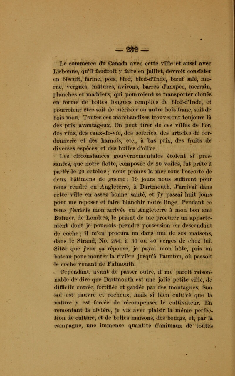 Le commerce cru Canada avec cette ville et aussi avec Lisbonne, quïl faudroit y faire en juillet, devroit consister en biscuit, farine, pois, bted, bled-d'Inde, bœuf salé, mo- rue, vergues, mâtures, avirons, barres d'anspec, merrain, planches et madriers, qui pourroient se transporter cloués en forme de boites longues remplies de bled-d'Inde, et pourroient être soit de merisier ou autre bois franc, soit de bois mou. Toutes ces marchandises trouveront toujours là des prix avantageux. On peut tirer de ces villes de l'or, des vins, des eaux-de-vie, des soieries, des articles d<e cor- donnerie et des harnois, etc., à bas prix, des fruits de diverses espèces, et des huiles d'olive. Les circonstances gouvernementales étoient si pres- santes, que notre flotte, composée de 50 voiles, fut prête à partir le 20 (X'tobre ; nous prîmes la mer sous l'escorte de deux batimens de guerre : 19 jours nous suffirent pour nous rendre en Angleterre, à Dartmouth. J'arrivai dans cette ville en assez bonne santé, et j'y passai huit jours pour me reposer et faire blanchir notre linge. Pendant ce teins j'écrivis mon arrivée en Angleterre à mon bon ami Bulmer, de Londres, le priant de me procurer un apparte- ment dont je pourrois prendre possession en descendant de cgche ; il m'en procura un dans une de ses maisons, dans le Strand, No. 284, à 30 ou 40 verges de chez lui. Sitôt que j'eus sa réponse, je payai mon hôte, pris un bateau pour monter la rivière jusqu'à Paunton, où passoit Je eoche venant de Falmouth. « Cependant, avant de passer outre, il me paroît raison- nable de dire que Dartmouth est une jolie petite ville, de difficile entrée, fortifiée et gardée par des montagnes. Son sol est pauvre et rocheux, mais si bien cultivé que la nature- y est forcée de récompenser le cultivateur. En remontant la rivière, je vis avec plaisir la même perfec- tion de culture, et de belles maisons, des bourgs, et, par la campagne, une immense quantité d'animaux de toutes