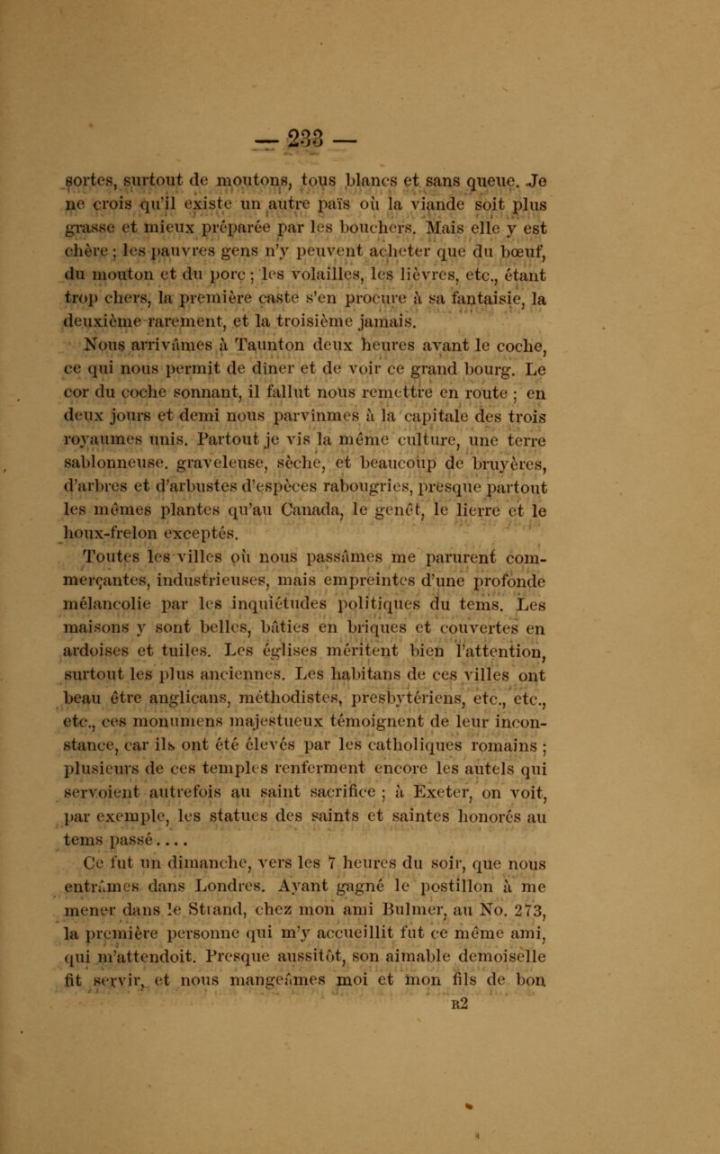 sortes, surtout de moutons, tous blancs et sans queue. Je ne crois qu'il existe un autre païs où la viande soit plus grasse et mieux préparée par les boucliers. Mais elle y est chère ; les pauvres gens n'y peuvent acheter que du bœuf, du mouton et du porc ; les volailles, les lièvres, etc., étant trop chers, la première caste s'en procure à sa fantaisie, la deuxième rarement, et la troisième jamais. Nous arrivâmes à Taunton deux heures avant le coche, ce qui nous permit de dîner et de voir ce grand bourg. Le cor du coche sonnant, il fallut nous remettre en route ; en deux jours et demi nous parvînmes à la capitale des trois royaumes unis. Partout je vis la même culture, une terre sablonneuse, graveleuse, sèche, et beaucoup de bruyères, d'arbres et d'arbustes d'espèces rabougries, presque partout les mêmes plantes qu'au Canada, le genêt, le lierre et le houx-frelon exceptés. Toutes les villes où nous passâmes me parurent com- merçantes, industrieuses, mais empreintes d'une profonde mélancolie par les inquiétudes politiques du tems. Les maisons y sont belles, bâties en briques et couvertes en ardoises et tuiles. Les églises méritent bien l'attention, surtout les plus anciennes. Les habitans de ces villes ont beau être anglicans, méthodistes, presbytériens, etc., etc., etc., ces monumens majestueux témoignent de leur incon- stance, car ils ont été élevés par les catholiques romains ; plusieurs de ces temples renferment encore les autels qui servoient autrefois au saint sacrifice ; à Exeter, on voit, par exemple, les statues des saints et saintes honorés au tems passé.... Ce fut un dimanche, vers les 7 heures du soir, que nous entrâmes dans Londres. Ayant gagné le postillon à me mener dans le Stvand, chez mon ami Bulmer, au No. 273, la première personne qui m'y accueillit fut ce même ami, qui m'attendoit. Presque aussitôt, son aimable demoiselle fit servir, et nous mangeâmes moi et mon fils de bon r2