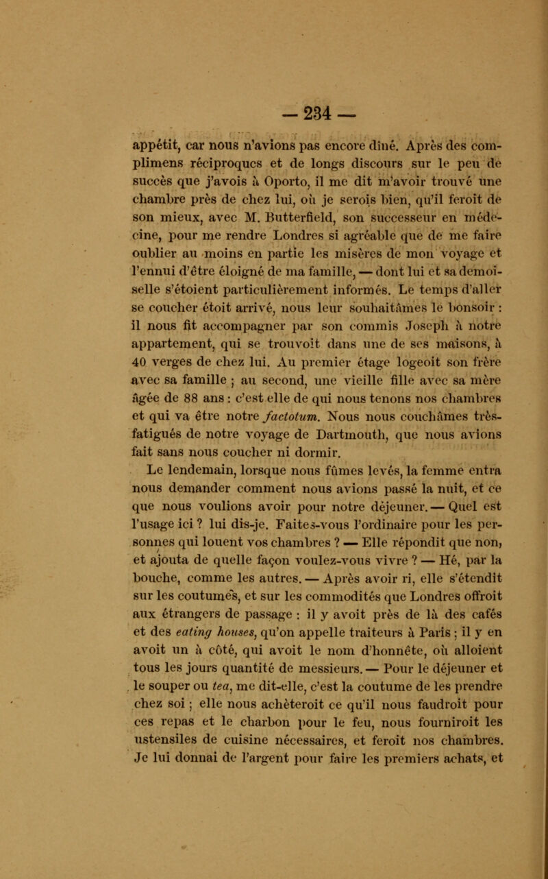 -234 — appétit, car nous n'avions pas encore dîné. Après des com- plimens réciproques et de longs discours sur le peu de succès que j'avois à Oporto, il me dit m'avoir trouvé une chambre près de chez lui, où je serois bien, qu'il feroit de son mieux, avec M. Butterfield, son successeur en méde- cine, pour me rendre Londres si agréable que de me faire oublier au moins en partie les misères de mon voyage et l'ennui d'être éloigné de ma famille, — dont lui et «a demoi- selle s'étoient particulièrement informés. Le temps d'aller se coucher étoit arrivé, nous leur souhaitâmes le bonsoir : il nous fit accompagner par son commis Joseph à notre appartement, qui se trouvoit dans une de ses maisons, a 40 verges de chez lui. Au premier étage logeoit son frère avec sa famille ; au second, une vieille fille avec sa mère Agée de 88 ans : c'est elle de qui nous tenons nos chambres et qui va être notre factotum. Nous nous couchâmes très- fatigués de notre voyage de Dartmouth, que nous avions fait sans nous coucher ni dormir. Le lendemain, lorsque nous fûmes levés, la femme entra nous demander comment nous avions passé la nuit, et ce que nous voulions avoir pour notre déjeuner. — Quel est l'usage ici ? lui dis-je. Faites-vous l'ordinaire pour les per- sonnes qui louent vos chambres ? — Elle répondit que non, et ajouta de quelle façon voulez-vous vivre ? — Hé, par la bouche, comme les autres. — Après avoir ri, elle s'étendit sur les coutume's, et sur les commodités que Londres offroit aux étrangers de passage : il y avoit près de là des cafés et des eating houses, qu'on appelle traiteurs à Paris ; il y en avoit un à côté, qui avoit le nom d'honnête, où alloient tous les jours quantité de messieurs. — Pour le déjeuner et le souper ou tea, me dit-elle, c'est la coutume de les prendre chez soi ; elle nous achèteroit ce qu'il nous faudroit pour ces repas et le charbon pour le feu, nous fourniroit les ustensiles de cuisine nécessaires, et feroit nos chambres. Je lui donnai de l'argent pour faire les premiers achats, et