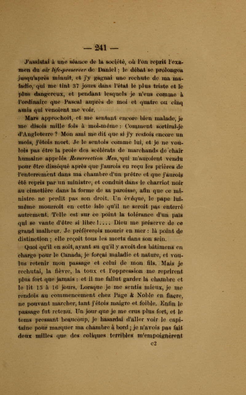 J'assistai à une séance de la société, où Ton reprit l'exa- men du air life^preserver de Daniel ; le débat se prolongea jusqu'après minuit, et j'y gagnai une rechute de ma ma- ladie, qui me tint 37 jours dans Pétat le plus triste et le plus dangereux, et pendant lesquels je n'eus comme à l'ordinaire que Pascal auprès de moi et quatre ou cinq amis qui venoient me voir. Mars approchoit, et me sentant encore bien malade, je me drsois mille fois à moi-même : Comment sortirai-je d'Angleterre ? Mon ami me dit (pie si j'y restois encore un mois, j'étois mort. Je le sentois comme lui, et je ne vou- lois pas être la proie des scélérats de marchands de chair humaine appelés Résurrection Men, -qui m'auroient vendu pour être disséqué après (pie j'aurois eu reçu les prières de l'enterrement dans ma chambre d'un prêtre et que j'aurois été repris par un ministre, et conduit dans le charriot noir au cimetière dans la forme de sa paroisse, afin que ce mi- nistre ne perdît pas son droit. Un évêque, le pape lui- même mourroit en cette isle qu'il ne seroit pas enterré autrement. Telle est sur ce point la tolérance d'un pais qui se vante d'être si libre!.... Dieu me préserve de ce grand malheur. Je préférerois mourir en mer : là point de distinction ; elle reçoit tous les morts dans son sein. Quoi qu'il en soit, ayant su qu'il y avoit des bâtimens en charge pour le Canada, je forçai maladie et nature, et vou- lus retenir mon passage et celui de mon fils. Mais je rechutai, la fièvre, la toux et l'oppression me reprirent plus fort que jamais : et il me fallut garder la chambre et le lit 15 à 16 jours. Lorsque je me sentis mieux, je me rendois au commencement chez Page & Noble en fiacre, ne pouvant marcher, tant j'étois maigre et foible. Enfin le passage fut retenu. Un jour que je me crus plus fort, ef le tems pressant beaucoup, je hasardai d'aller voir le capi- taine pour marquer ma chambre à bord ; je ira vois pas fait deux milles que des coliques terribles m'empoignèrent c2