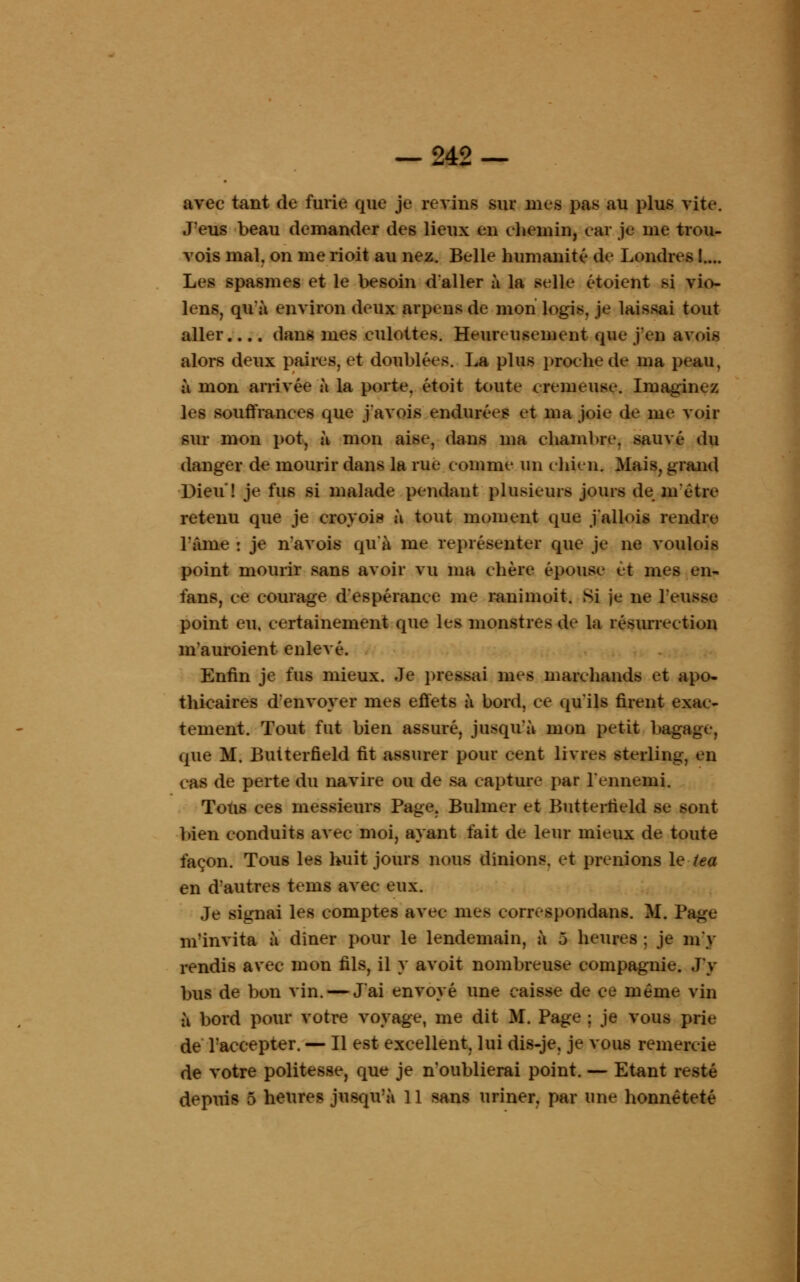 avec tant de furie que je revins sur nies pas au plus vite. J'eus beau demander des lieux en chemin, car je me trou- vois mal. on me rioit au nez. Belle humanité de Londres !.... Les spasmes et le besoin d'aller à la selle étoient si vio- lens, qu'à environ deux arpens de mon logis, je laissai tout aller.... dans mes culottes. Heureusement que j'en avois alors deux paires, et doublées. La plus proche de ma peau, à mon arrivée à la porte, étoit toute eremeuse. Imaginez les souffrances que j'avois endurées et ma joie de me voir sur mon pot, à mon aise, dans ma chambre, sauvé du danger de mourir dans la rue comme un chien. Mais, grand Dieu! je fus si malade pendant plusieurs jours de métré retenu que je croyois à tout moment que j'allois rendre l'âme : je n'avois qu'à me représenter que je ne voulois point mourir sans avoir vu ma chère épouse et mes en- fans, ce courage d'espérance me ranimuit. Si je ne l'eusse point eu, certainement que les monstres de la résurrection m'auroient enlevé. Enfin je fus mieux. Je pressai mes marchands et apo- thicaires d'envoyer mes effets à bord, ce qu'ils firent exac- tement. Tout fut bien assuré, jusqu'à mon petit bagage, que M. Butterfield fit assurer pour cent livres sterling, en ras de perte du navire ou de sa capture par l'ennemi. Totis ces messieurs Page, Bulmer et Butterfield se pont bien conduits avec moi, ayant fait de leur mieux de toute façon. Tous les huit jours nous dinions. et prenions le tea en d'autres tems avec eux. Je signai les comptes avec mes correspondans. M. Page m'invita à dîner pour le lendemain, à 5 heures ; je m'y rendis avec mon fils, il y avoit nombreuse compagnie. J'y bus de bon vin. — J'ai envoyé une caisse de ce même vin à bord pour votre voyage, me dit M. Page ; je vous prie de l'accepter. — Il est excellent, lui dis-je, je vous remereie de votre politesse, que je n'oublierai point. — Etant resté depuis 5 heures jusqu'à 11 sans uriner, par une honnêteté