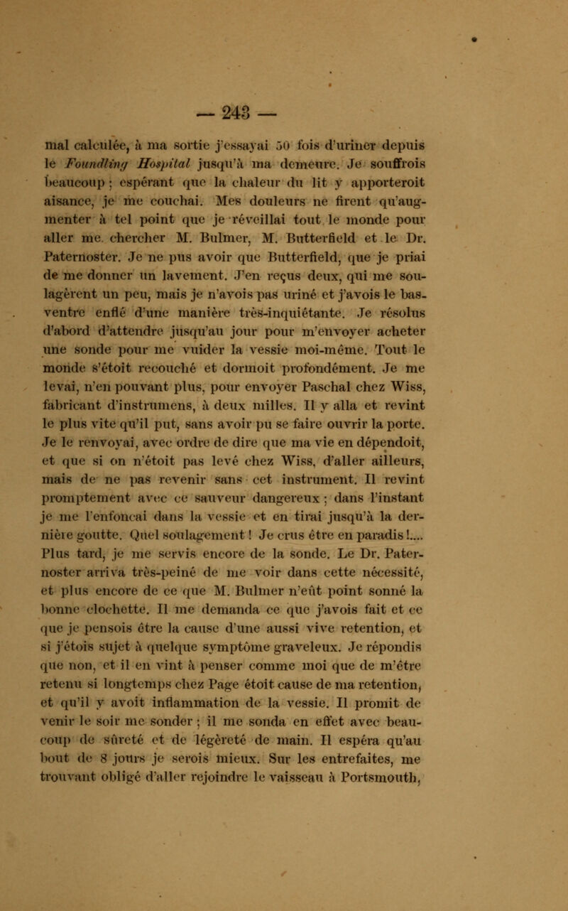 — 248 — mal calculée, à ma sortie j'essayai 50 lois d'urine* depuis le Foundling Hospital jusqu'à ma demeure. Je souffrois beaucoup : espérant que la chaleur du lit y apporteroit aisance, je me couchai. Mes douleurs ne firent qu'aug- menter à tel point que je réveillai tout le monde pour aller me chereher M. Bulmer, M. Butterfield et le Dr. Paternoster. Je ne pus avoir que Butterfield, que je priai de me donner un lavement. J'en reçus deux, qui me sou- lagèrent un peu, mais je navois pas uriné et j'avois le bas- ventre enflé d'une manière très-inquiétante. Je résolus d'abord d'attendre jusqu'au jour pour m'envoyer acheter une sonde pour me vuider la vessie moi-même. Tout le monde s'étoit recouché et dormoit profondément. Je me levai, n'en pouvant plus, pour envoyer Paschal chez Wiss, fabricant d'instrumens, à deux milles. Il y alla et revint le plus vite qu'il put, sans avoir pu se faire ouvrir la porte. Je le renvoyai, avec ordre de dire que ma vie en dépendoit, et que si on n'étoit pas levé chez Wiss, d'aller ailleurs, mais de ne pas revenir sans eet instrument. Il revint promptement avec ce sauveur dangereux ; dans l'instant je me renfonçai dans la vessie et en tirai jusqu'à la der- nièie goutte. Quel soulagement ! Je crus être en paradis !.... Plus tard, je me servis encore de la sonde. Le Dr. Pater- noster arriva très-peiné de me voir dans cette nécessité, et plus encore de ce que M. Bulmer n'eût point sonné la bonne clochette. Il me demanda ce que j'avois fait et ce que je pensois être la cause d'une aussi vive rétention, et si j'étois sujet à quelque symptôme graveleux. Je répondis que non, et il en vint à penser comme moi que de m'être retenu si longtemps chez Page étoit cause de ma rétention, et qu'il y avoit inflammation de la vessie. Il promit de venir le soir me sonder ; il me sonda en effet avec beau- coup de sûreté et de légèreté de main. Il espéra qu'au bout de 8 jours je serois mieux. Sur les entrefaites, me trouvant obligé d'aller rejoindre le vaisseau à Portsmouth,