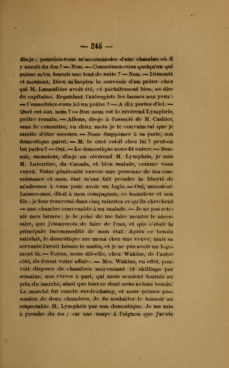 dis-je ; pourriez-Votis m accommoder d'mhe chambre uû il y au roi t du feu ? — Non. -— Connaissez-vous quelqu'un qui puisse m'en fournir une tout do suite ? — Non. — Démonté et mourant, Dieu m'inspira le souvenir d'un prêtre chez qui M. Lanaudière avoit été; et parfaitement bien, au dire du capitaine. Regardant l'aubergiste les larmes aux yeux : — Connoîtriez-vous ici un prêtre ? — A dix portes d'ici. — Qtiel est son nom ? — Son nom est le révérend Lymphris, prêtre romain. — Allons, dis-je à l'associé de M. Cashier, sans le connoître, en deux mots je le convaincrai que je mérite d'être secouru. — Nous frappâmes à sa porte, son domestique parut, m* M. le curé est-il chez lui ? peut-on lui parler ? — Oui. — Le domestique nous fit entrer. — Bon- soir, monsieur, dis-je au révérend M. Lymphris, je suis M. Laterrière, du Canada, et bien malade, comme vous voyez. Votre générosité envers une personne de ma eon- noissance et mon état mont fait prendre la liberté de m'adresser à vous pour avoir un logis.— Oui, monsieur. Laissez-moi, dit-il à mon compagnon, ce monsieur et son fils : je leur trouverai dans cinq minutes ce qu'ils cherchent — une chambre convenable à un malade. — Je ne pus rete- nir mes larmes : je le priai de me faire monter le néces- saire, que j'essayerois de faire de l'eau, et (pie c'étoit la principale incommodité de mon état. Après ce besoin satisfait, le domestique me mena chez une veuve, mais sa servante Tavoit laissée h; matin, et je ne pus avoir un loge- ment là.— Voyez, nous dit-elle, chez Wakins, de l'autre coté, ils feront votre affaire. — Mrs. Wakins, en effet, pou- voit disposer de chambres moyennant 18 shillings par semaine, nos vivres à part, qui nous seroient fournis au prix du marché, ainsi que tout ce dont nous avions besoin. Le marché fut conclu sur-le-champ, et nous prîmes pos- session de deux chambres. Je fis souhaiter le bonsoir au respectable M. Lymphris par son domestique. Je me mis à prendre du tea ; car une soupe à l'oignon que j'avois