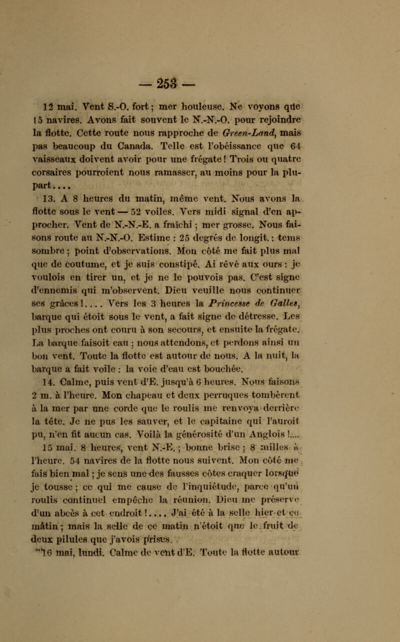 12 mai. Vent S.-O. fort; mer houleuse. Ne voyons qtie 15 navires. Avons fait souvent le N.-N.-O. pour rejoindre la flotte. Cette route nous rapproche de Green-Land, mais pas beaucoup du Canada. Telle est l'obéissance que 64 vaisseaux doivent avoir pour une frégate ! Trois ou quatre corsaires pourroient nous ramasser, au moins pour la plu- part .... 13. A 8 heures du matin, même vent. Nous avons la flotte sous le vent — 52 voiles. Vers midi signal d'en ap- procher. Vent de N.-N.-E. a fraîchi ; mer grosse. Nous fai- sons route au N.-N.-O. Estime : 25 degrés de longit. : tems sombre ; point d'observations. Mon côté me fait plus mal que de coutume, et je suis constipé. Ai rêvé aux ours : je voulois en tirer un, et je ne le pouvois pas. C'est signe d'ennemis qui m'observent. Dieu veuille nous continuer ses grâces !.... Vers les 3 heures la Princesse de Galles^ barque qui étoit sous le vent, a fait signe de détresse. Les plus proches ont couru à son secours, et ensuite la frégate. La barque faisoit eau ; nous attendons, et perdons ainsi un bon vent. Toute la flotte est autour de nous. A la nuit, la barque a fait voile : la voie d'eau est bouchée. 14. Calme, puis vent d'E. jusqu'à G heures. Nous faisons 2 m. à l'heure. Mon chapeau et deux perruques tombèrent à la mer par une corde que le roulis me renvoya derrière la tête. Je ne pus les sauver, et le capitaine qui l'auroit pu, n'en fit aucun cas. Voilà la générosité d'un Anglois !.... 15 mai. 8 heures, vent N.-E, ; bonne brise ; 8 milles U l'heure. 54 navires de la flotte nous suivent. Mon coté nie fais bien mal ; je sens une des fausses côtes craquer lorsqflrë je tousse; ce qui me cause de l'inquiétude, parce qu'un roulis continuel empêche la réunion. Dieu me préserve d'un abcès à cet endroit !..... J'ai été à la selle hier et ce mâtin; mais la selle de ce matin nétoit que le.fruit de deux pilules que j'avois {frise». . 16 mai, lundi. Calme de vent d'E. Toute la flotte autour