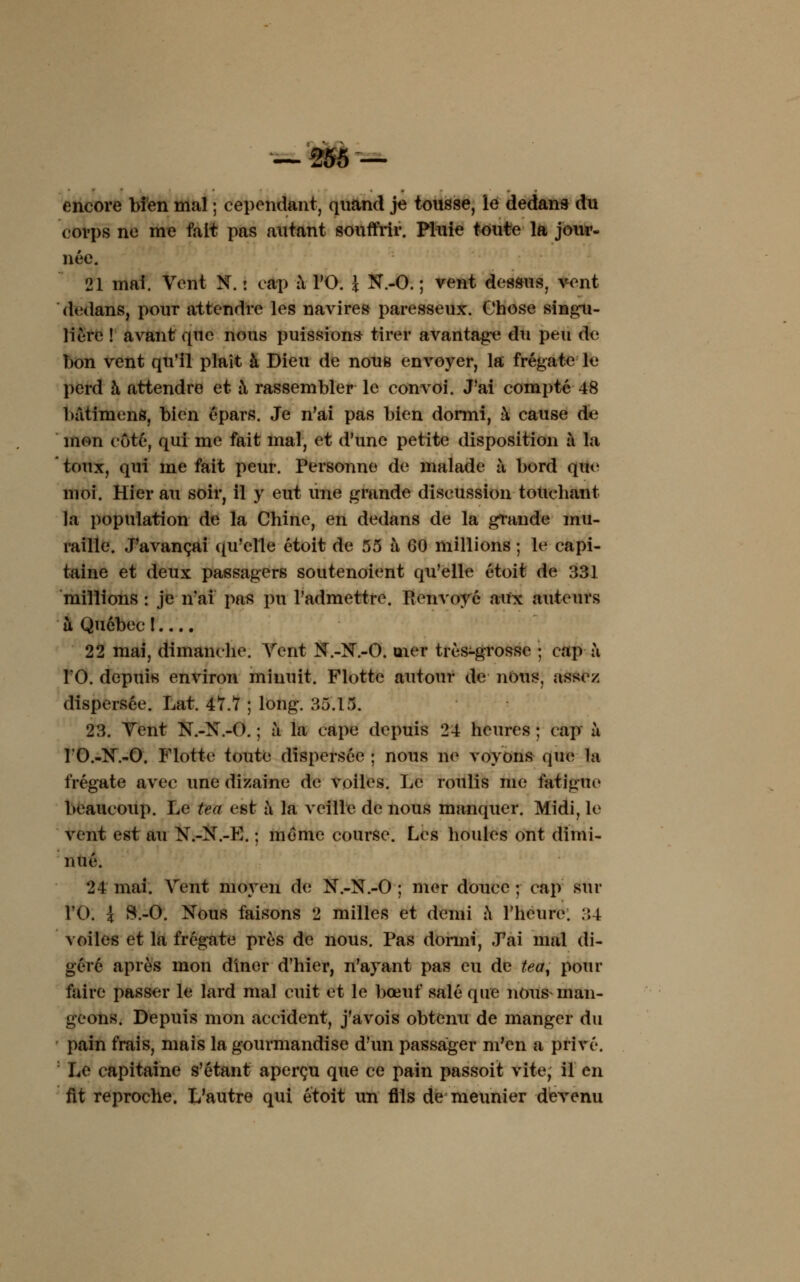 encore bien mal ; cependant, quand je tousse, le dedans du corps ne me fait pas autant souffrir. Pluie toute la jour- née. 21 mai. Vent N. : cap à l'O. \ N.-O. ; vent dessus, vent dedans, pour attendre les navires paresseux. Chose singu- lière ! avant que nous puissions tirer avantage du peu de bon vent qu'il plaît à Dieu de nous envoyer, la frégate le perd à attendre et à rassembler le convoi. J'ai compté 48 batimens, bien épars. Je n'ai pas bien donni, à cause de mon côté, qui me fait mal, et d'une petite disposition à la toux, qui me fait peur. Personne de malade à bord que moi. Hier au soir, il y eut une grande discussion touchant la population de la Chine, en dedans de la grande mu- raille. J'avançai qu'elle étoit de 55 à 60 millions ; le capi- taine et deux passagers soutenoient qu'elle étoit de 331 millions : je n'ai pas pu l'admettre. Renvoyé aux auteurs a Québec l.... 22 mai, dimanche. Vent N.-N.-O. mer très-grosse ; cap à TO. depuis environ minuit. Flotte autour de nous, assez dispersée. Lat. 47.7 ; long. 35.15. 23. Vent N.-N.-O. ; à la cape depuis 24 heures ; cap à l'O.-N.-O. Flotte toute dispersée ; nous ne voyons que la frégate avec une dizaine de voiles. Le roulis me fatigue beaucoup. Le tea est à la veille de nous manquer. Midi, le vent est au N.-N.-E. ; même course. Les houles ont dimi- nué. 24 mai. Vent moyen de N.-N.-O ; mer douce ; cap sur l'O. \ S.-O. Nous faisons 2 milles et demi a l'heure. 34 voiles et la frégate près de nous. Pas donni, J'ai mal di- géré après mon dincr d'hier, n'ayant pas eu de teay pour faire passer le lard mal cuit et le bœuf salé que nous man- geons. Depuis mon accident, j'avois obtenu de manger du pain frais, mais la gourmandise d'un passager m'en a privé. Le capitaine s'étant aperçu que ce pain passoit vite, il en fit reproche. L'autre qui étoit un flls de meunier devenu