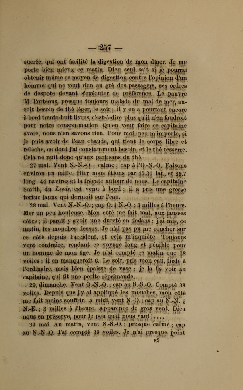 sucrée, qui ont facilité la digestion de mon dîner. Je me porte bien mieux ce matin. Dieu seul sait si je pourrai obtenir même ce moyen de digestion contre l'opinion d'un homme qui ne veut rien au gré des passagers, ses ordres de despote devant s'exécuter de préférence. Le pauvre M. Porteous, presque toujours malade du mal de mer, au- roit besoin de thé léger, le soir ; il y en a pourtant encore à bord trente-huit livres, c'est-à-dire plus qu'il n'en faudroit pour notre consommation. Qu'en veut faire ce capitaine avare, nous n'en savons rien. Pour moi, peu m'importe, si je puis avoir de l'eau chaude, qui tient le corps libre et relâche, ce dont j'ai constamment besoin, et le thé resserre. Ce]a ne nuit donc qu'aux partisans du thé. 27 mai. Vent N.-N.-O. ; calme ; cap à rO.-^T.-O. Faisons environ un mille. Hier nous étions par 45.30 lat., et 39.7 long. 44 navires et la frégate autour de nous. Le capitaine Smith, du Leeds, est venu à bord ; il a pris une grosse tortue jaune qui dormoit sur l'eau. 28 mai. Vent $T.-N.-0. ; cap 0. { N.-Q. ; 3 milles à l'heure. Mer un peu houleuse. Mon côté me fait mal, aux fausses côtes ; il paraît y avoir une dureté en dedans : j'ai mis, ce matin, les mouches dessus. Je n'ai pas pu me coucher sur ce côté depuis l'accident, et cela m'inquiète. Toujours vent contraire, rendant ce voyage long et pénible pour un homme de mon ûge. Je n'ai compté ce matin que 38 voiles ; il en manqueroit G. Le soir, pris mon eau, tiède à l'ordinaire, mais bien épaisse de vase : je la fis voir au capitaine, qui fit une petite réprimande. 29, dimanche. Vent O.-N.-O. ; cap au S.-S.-O. Compté 38 voiles. Depuis que j'y ai appliqué les mouches, mon côté me fait moins soutfrir. A midi, vent N.-O. ; cap au N.-N. { N.-JS. ; 3 milles à l'heure, apparence de gros vent. Dieu nous en préserve, pour le peu qu'il nous vaut ! 30 mai. Au matin, vent S.-S.-O. ; presque calme ; cap au N.-N.-O. J'ai compté 39 voiles. Je n'ai presque point e2